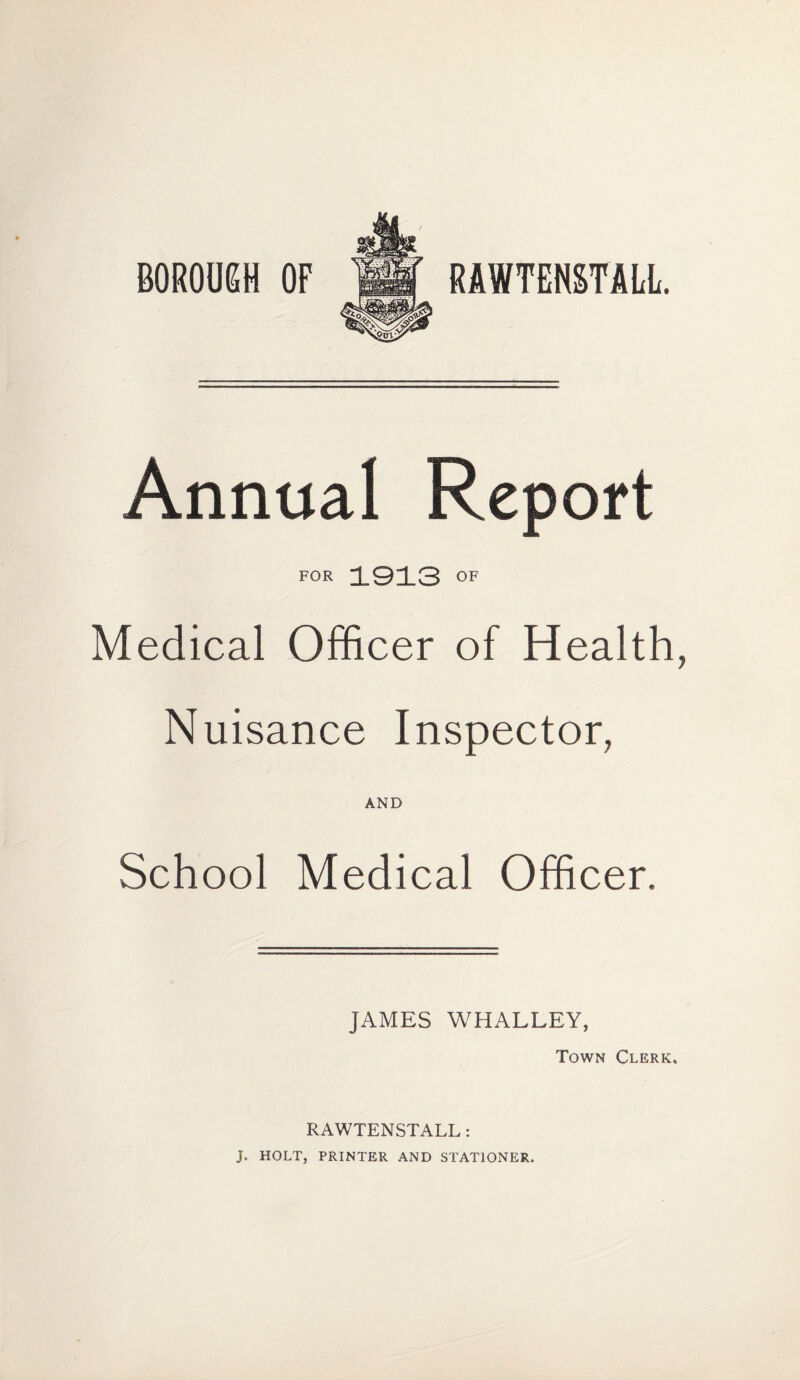 BOROUGH OF RAWTENSTALL. Annual Report FOR 1913 OF Medical Officer of Health, Nuisance Inspector, AND School Medical Officer. JAMES WHALLEY, Town Clerk. RAWTENSTALL : J. HOLT, PRINTER AND STATIONER.