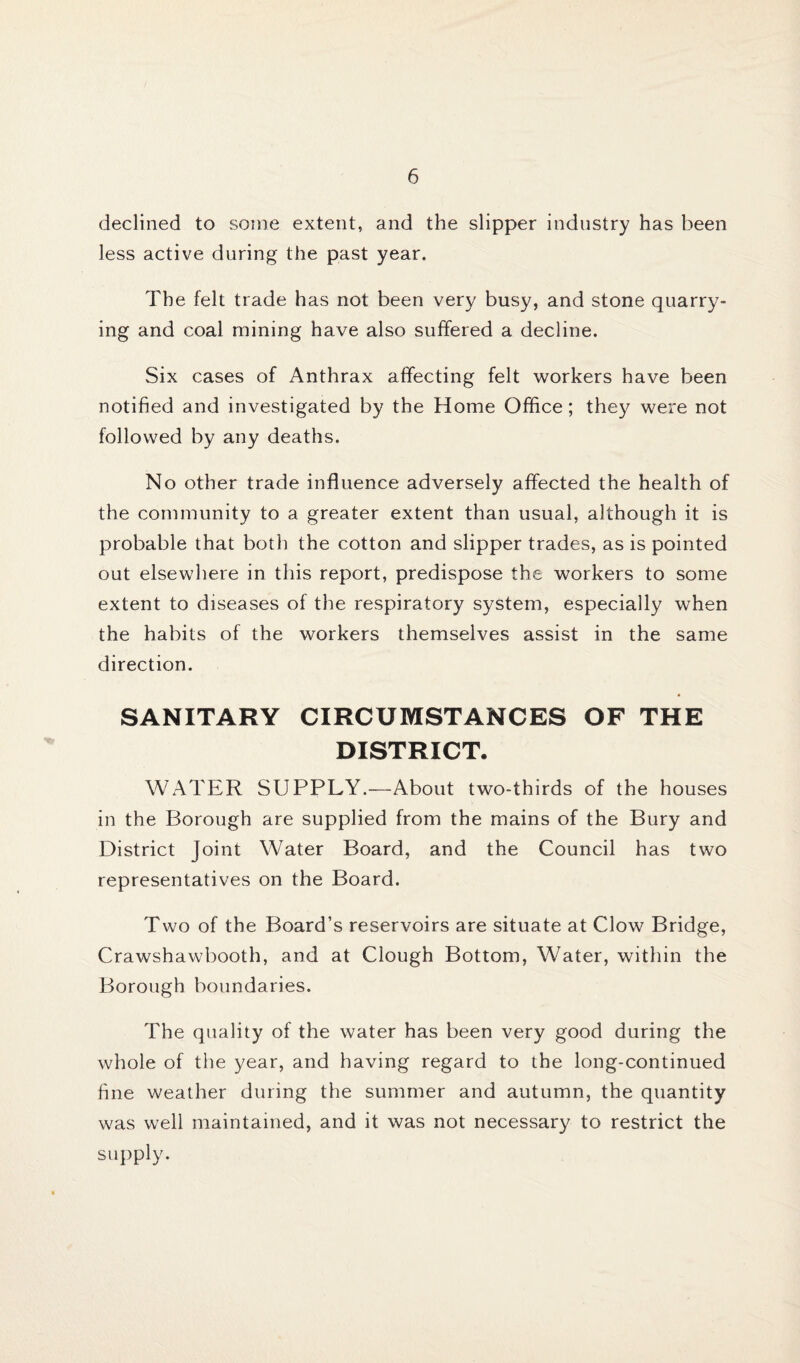 declined to some extent, and the slipper industry has been less active during the past year. The felt trade has not been very busy, and stone quarry¬ ing and coal mining have also suffered a decline. Six cases of Anthrax affecting felt workers have been notified and investigated by the Home Office; they were not followed by any deaths. No other trade influence adversely affected the health of the community to a greater extent than usual, although it is probable that both the cotton and slipper trades, as is pointed out elsewhere in this report, predispose the workers to some extent to diseases of the respiratory system, especially when the habits of the workers themselves assist in the same direction. SANITARY CIRCUMSTANCES OF THE DISTRICT. WATER SUPPLY.—About two-thirds of the houses in the Borough are supplied from the mains of the Bury and District Joint Water Board, and the Council has two representatives on the Board. Two of the Board’s reservoirs are situate at Clow Bridge, Crawshawbooth, and at Clough Bottom, Water, within the Borough boundaries. The quality of the water has been very good during the whole of the year, and having regard to the long-continued fine weather during the summer and autumn, the quantity was well maintained, and it was not necessary to restrict the supply.