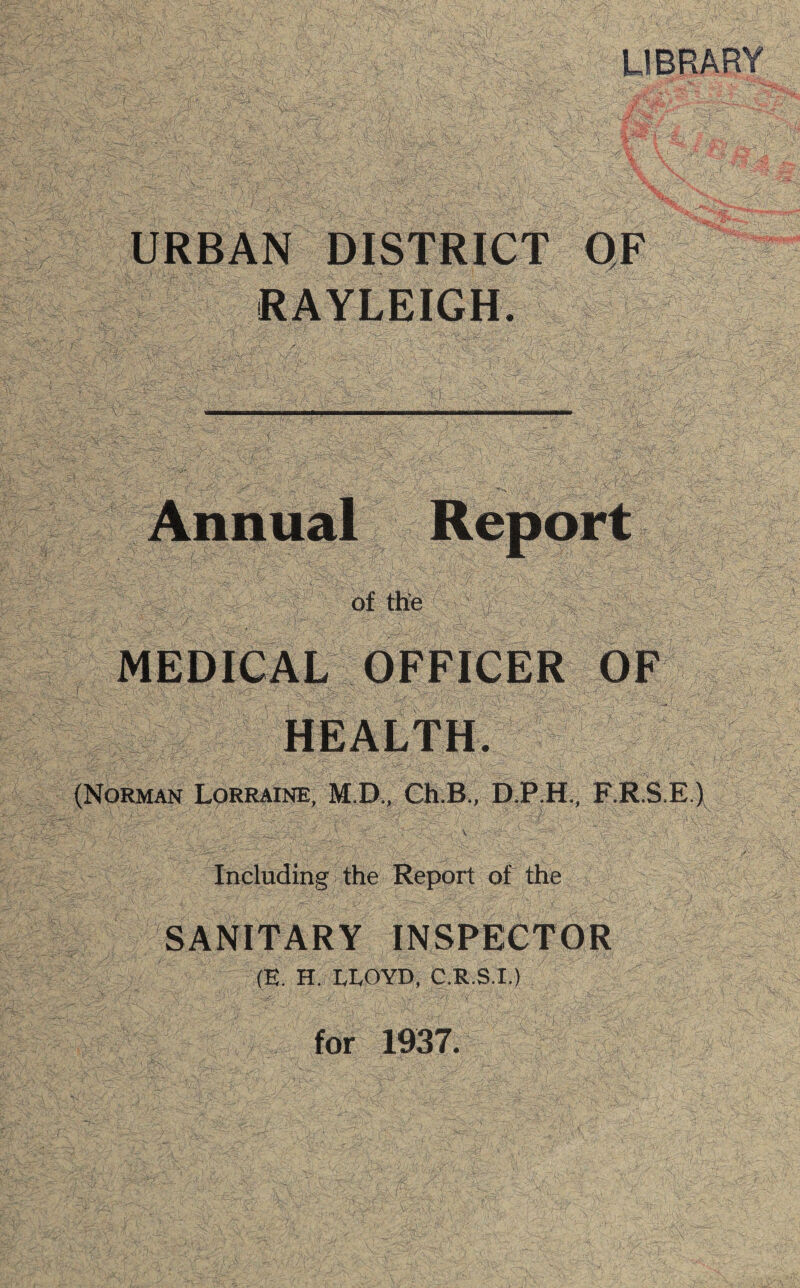 LIBRARY URBAN DISTRICT OF RAYLEIGH. Annual Report of the MEDICAL OFFICER OF HEALTH. (Norman Lorraine, M.D., Ch.B., D.P.H., F.R.S.E.)  . ' \ Including the Report of the SANITARY INSPECTOR m. H. LLOYD, C.R.S.I.) for 1937.