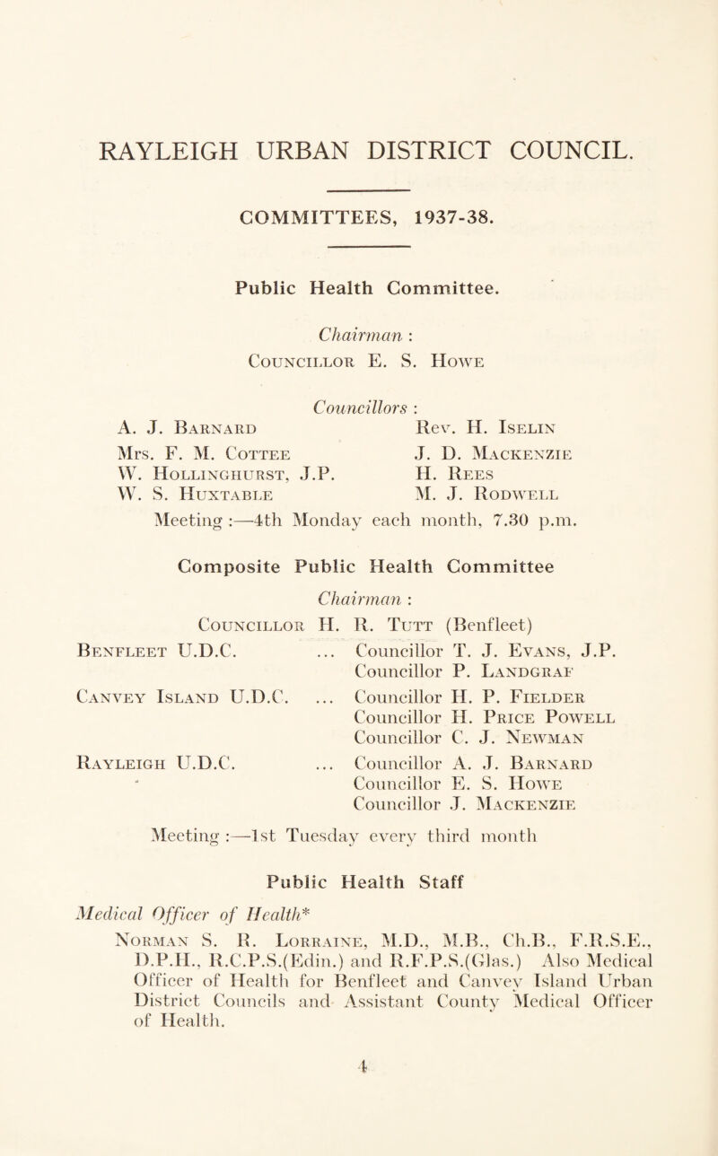 RAYLEIGH URBAN DISTRICT COUNCIL. COMMITTEES, 1937-38. Public Health Committee. Chairman : Councillor E. S. Howe Councillors : A. J. Barnard Mrs. F. M. Cottee W. Hollinghurst, J.P. W. S. Huxtable Meeting :—4th Monday Rev. H. Iselin J. D. Mackenzie H. Rees M. J. Rodwell each month, 7.30 p.m. Composite Public Health Committee Chairman : Councillor H. R. Tutt (Benfleet) Benfleet U.D.C. ... Councillor T. J. Evans, J.P. Councillor P. Landgraf Canvey Island U.D.C. ... Councillor H. P. Fielder Councillor II. Price Powell Councillor C. J. Newman Rayleigh U.D.C. ... Councillor A. J. Barnard Councillor E. S. Howe Councillor J. Mackenzie Meeting :—1st Tuesday every third month Public Health Staff Medical Officer of Health* Norman S. R. Lorraine, M.D., M.B., Ch.B., F.R.S.E., D.P.H., R.C.P.S.(Edim) and R.F.P.S.(Glas.) Also Medical Officer of Health for Benfleet and Canvey Island Urban District Councils and Assistant County Medical Officer of Health.