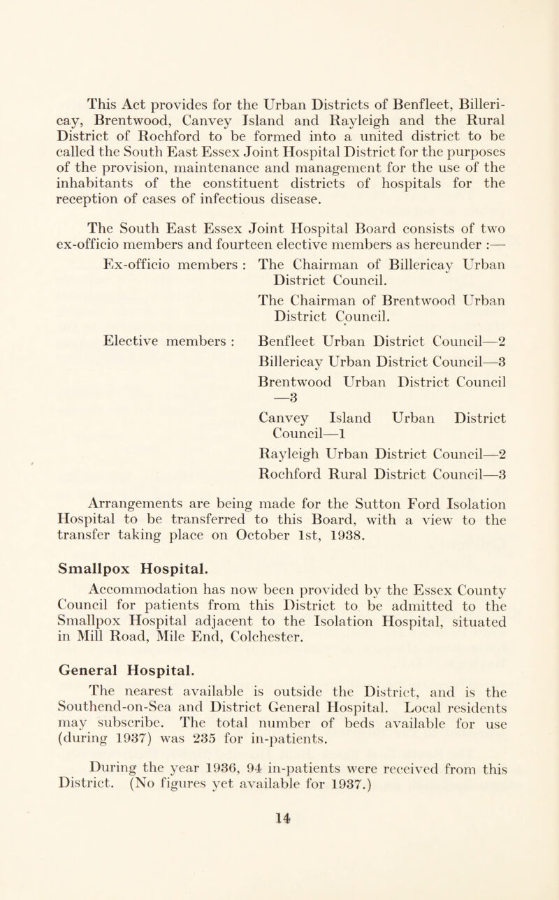 This Act provides for the Urban Districts of Benfleet, Billeri¬ cay, Brentwood, Canvey Island and Rayleigh and the Rural District of Rochford to be formed into a united district to be called the South East Essex Joint Hospital District for the purposes of the provision, maintenance and management for the use of the inhabitants of the constituent districts of hospitals for the reception of cases of infectious disease. The South East Essex Joint Hospital Board consists of two ex-officio members and fourteen elective members as hereunder :— Ex-officio members : The Chairman of Billericay Urban District Council. The Chairman of Brentwood Urban District Council. • Elective members : Benfleet Urban District Council—2 Billericay Urban District Council—3 Brentwood Urban District Council —3 Canvey Island Urban District Council—1 Rayleigh Urban District Council—2 Rochford Rural District Council—3 Arrangements are being made for the Sutton Ford Isolation Hospital to be transferred to this Board, with a view to the transfer taking place on October 1st, 1938. Smallpox Hospital. Accommodation has now been provided by the Essex County Council for patients from this District to be admitted to the Smallpox Hospital adjacent to the Isolation Hospital, situated in Mill Road, Mile End, Colchester. General Hospital. The nearest available is outside the District, and is the Southend-on-Sea and District General Hospital. Local residents may subscribe. The total number of beds available for use (during 1937) was 235 for in-patients. During the year 1936, 94 in-patients were received from this District. (No figures yet available for 1937.)