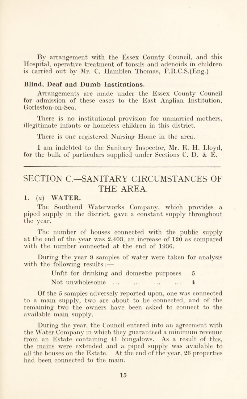 By arrangement with the Essex County Council, and this Hospital, operative treatment of tonsils and adenoids in children is carried out by Mr. C. Hamblen Thomas, F.R.C.S.(Eng.) Blind, Deaf and Dumb Institutions. Arrangements are made under the Essex County Council for admission of these cases to the East Anglian Institution, Gorleston-on-Sea. There is no institutional provision for unmarried mothers, illegitimate infants or homeless children in this district. There is one registered Nursing Home in the area. I am indebted to the Sanitary Inspector, Mr. E. H. Lloyd, for the bulk of particulars supplied under Sections C. D. & E. SECTION C— SANITARY CIRCUMSTANCES OF THE AREA. i. (a) WATER. The Southend Waterworks Company, which provides a piped supply in the district, gave a constant supply throughout the year. The number of houses connected with the public supply at the end of the year was 2,403, an increase of 120 as compared with the number connected at the end of 1936. During the year 9 samples of water were taken for analysis with the following results :— Unfit for drinking and domestic purposes 5 Not unwholesome ... ... ... ... 4 Of the 5 samples adversely reported upon, one was connected to a main supply, two are about to be connected, and of the remaining two the owners have been asked to connect to the available main supply. During the year, the Council entered into an agreement with the Water Company in which they guaranteed a minimum revenue from an Estate containing 41 bungalows. As a result of this, the mains were extended and a piped supply was available to all the houses on the Estate. At the end of the year, 26 properties had been connected to the main.