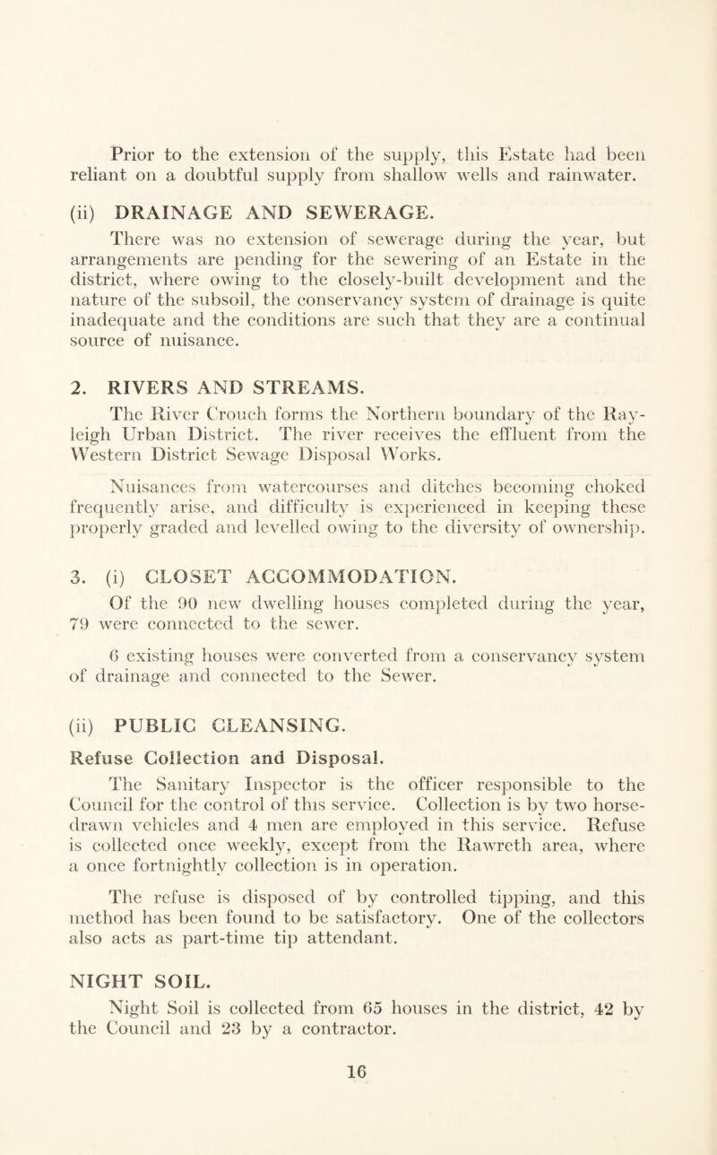 Prior to the extension of the supply, this Estate had been reliant on a doubtful supply from shallow wells and rainwater. (ii) DRAINAGE AND SEWERAGE. There was no extension of sewerage during the year, but arrangements are pending for the sewering of an Estate in the district, where owing to the closely-built development and the nature of the subsoil, the conservancy system of drainage is quite inadequate and the conditions are such that they are a continual source of nuisance. 2. RIVERS AND STREAMS. The River Crouch forms the Northern boundary of the Ray¬ leigh Urban District. The river receives the effluent from the Western District Sewage Disposal Works. Nuisances from watercourses and ditches becoming choked frequently arise, and difficulty is experienced in keeping these properly graded and levelled owing to the diversity of ownership. 3. (i) CLOSET ACCOMMODATION. Of the 90 new dwelling houses completed during the year, 79 were connected to the sewer. G existing houses were converted from a conservancy system of drainage and connected to the Sewer. (ii) PUBLIC CLEANSING. Refuse Collection and Disposal. The Sanitary Inspector is the officer responsible to the Council for the control of this service. Collection is by two horse- drawn vehicles and 4 men are employed in this service. Refuse is collected once weekly, except from the Rawreth area, where a once fortnightly collection is in operation. The refuse is disposed of by controlled tipping, and this method has been found to be satisfactory. One of the collectors also acts as part-time tip attendant. NIGHT SOIL. Night Soil is collected from 65 houses in the district, 42 by the Council and 23 by a contractor.