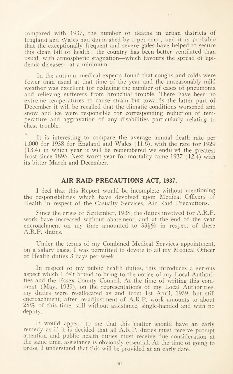 compared with 1937, the number of deaths in urban districts of England and Wales had diminished by 5 per cent., and it is probable that the exceptionally frequent and severe gales have helped to secure this clean bill of health : the country has been better ventilated than usual, with atmospheric stagnation—which favours the spread of epi¬ demic diseases—at a minimum. In the autumn, medical experts found that coughs and colds were fewer than usual at that time of the year and the unseasonably mild weather was excellent for reducing the number of cases of pneumonia and relieving sufferers from bronchial trouble. There have been no extreme temperatures to cause strain but towards the latter part of December it will be recalled that the climatic conditions worsened and snow and ice were responsible for corresponding reduction of tem¬ perature and aggravation of any disabilities particularly relating to chest trouble. It is interesting to compare the average annual death rate per 1,000 for 1938 for England and Wales (11.6), with the rate for 1929 (13.4) in which year it will be remembered we endured the greatest frost since 1895. Next worst year for mortality came 1937 (12.4) with its bitter March and December. AIR RAID PRECAUTIONS ACT, 1937. I feel that this Report would be incomplete without mentioning the responsibilities which have devolved upon Medical Officers of Health in respect of the Casualty Services, Air Raid Precautions. Since the crisis of September, 1938, the duties involved for A.R.P. work have increased without abatement, and at the end of the year encroachment on my time amounted to 33-J% in respect of these A.R.P. duties. Under the terms of my Combined Medical Services appointment, on a salary basis, I w'as permitted to devote to all my Medical Officer of Health duties 3 days per week. In respect of my public health duties, this introduces a serious aspect which I felt bound to bring to the notice of my Local Authori¬ ties and the Essex County Council. At the time of writing this com¬ ment (May, 1939), on the representation's of my Local Authorities, my duties were re-allocated as and from 1st April, 1939, but still encroachment, after re-adjustment of A.R.P. work amounts to about 25% of this time, still without assistance, single-handed and with no deputy. It would appear to me that this 'matter should have an early remedy as if it is decided that all A.R.P. duties must receive prompt attention and public health duties must receive due consideration at the same time, assistance is obviously essential. At the time of going to press, I understand that this will be provided at an early date.