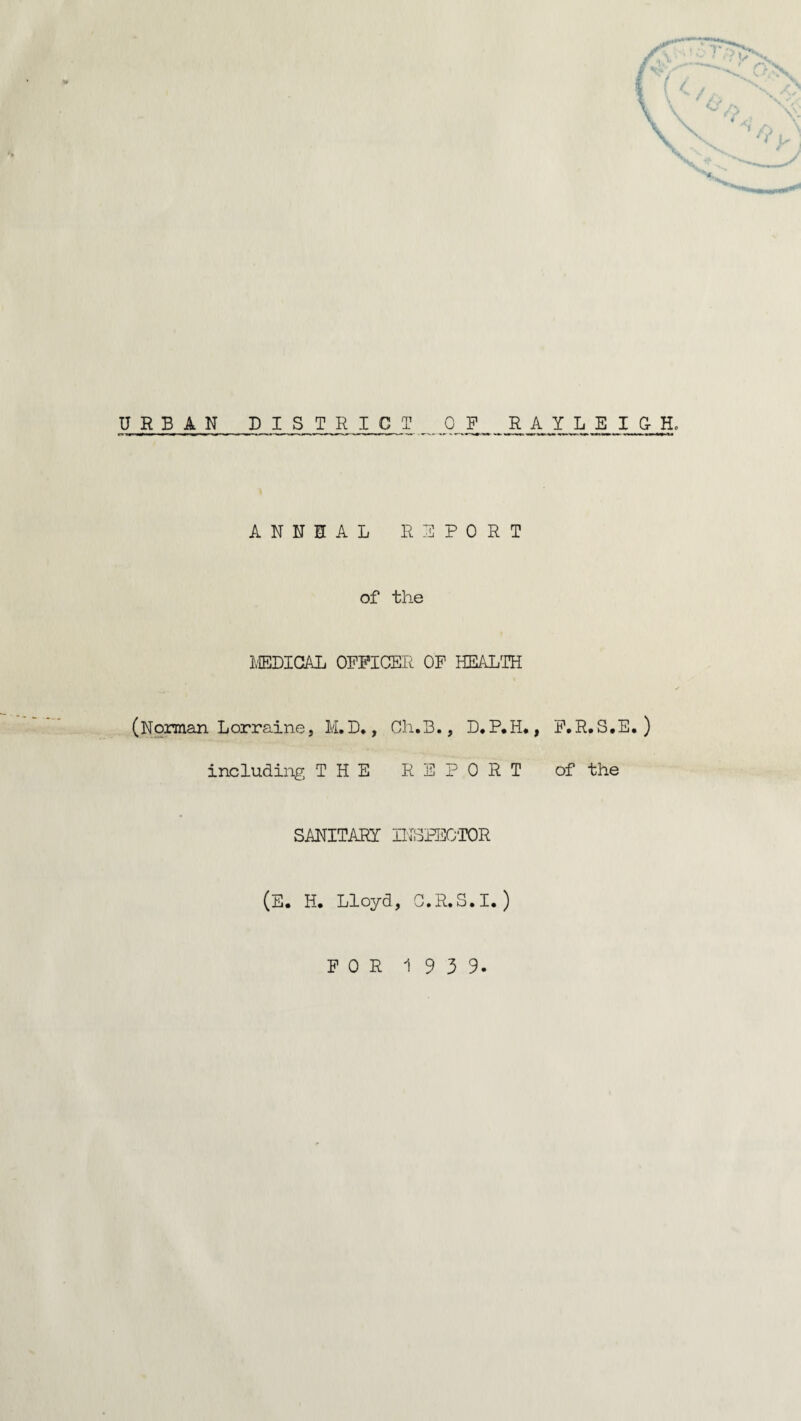 URBAN DISTRICT _ _0J? RAYLEIGH, ANNUAL REPORT of the MEDICAL OFFICER OF HEALTH (Norman Lorraine, M.D., Ch.B., D.P,H., F.R.S.E. ) including THE REPORT of the SANITARY INSPECTOR (E. H. Lloyd, O.R.S.I.)