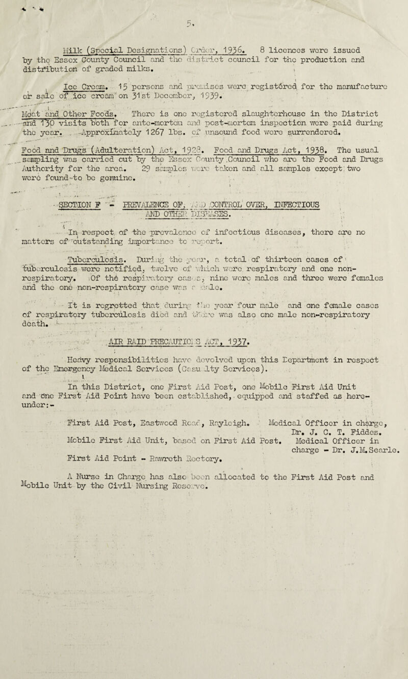 Hilk (Special Designations) Order, 1936. 8 licences were issued by the Essex County Council and the district council for the production end distribution of graded milks. , •. » • l Ice Cream. 15 persons and premises were registdred for the manufacture or sale of ice cream on 31st December;, 1539* Meat and.Other Foods. There is one registered slaughterhouse in the District -arid i^O visits bbth for ante-mortem and post-mortem inspection were paid during the year. . -Approximately 1267 lbs. of unsound food were surrendered. Food nnd Drugs (Adulteration) Act, 1988. Food and Drugs Act, 1938. The usual . sampling was carried out by the Essex County .Council who are the Food and Drugs Authority for the area. 29 samples were taken and all samples except: two were found-to be genuine. • SECTION F ' - PREVALENCE OF, i J ..J .CONTROL OVER, INFECTIOUS AND OTHER DISEiuSES. - In respect of the prevalence of infectious diseases, there are no matters of''outstanding importance to report. ; Tuberculosis. During the -year, a total of thirteen cases of1 tuberculosis were notified, twelve of which wore respiratory and one non- respiratory. ,0f thb respiratory caso-sy nine were males and three were females and the one non-respiratory case was a male. It is regretted that/during- the year four male and one female cases of respiratory tuberculosis died and there was also one male non-respiratory death. L • . • i • ’ r . AIR RAID'PRECAUTIGPS ACT, 1937. Hedvy responsibilities have devolved upon this Department in respect of the Emergency Medical Services (Casu Ity Services). In this District, one First Aid Post, one Mobile First Aid Unit and bne First Aid Point have been established, equipped and staffed as here¬ under : - First Aid Post, Eastwood Roac, Rayleigh. Medical Officer in charge, Mobile First Aid Unit, based on First Aid Post, V First Aid Point - Rawreth Rectory. Dr. J. C, T. Fiddes. Medical Officer in charge - Dr. J.M.Searle. A Nurse in Charge, has also been allocated to the First Aid Post and Mobile Unit by the Civil Nursing Reserve.