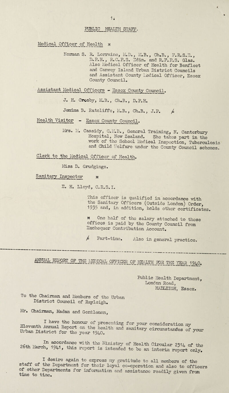 1* PUBLIC HEALTH STAFF, Medical Officer of Health x NormanS. R. Lorraine, M.D., M.B., Ch.B., F.R.S.E., D.P.H., R.G.P.S. Edin. and R.F.P.S. Glas. Also Medical Officer of Health for Benfleet and Canvey Island Urban District Councils and Assistant County Medical Officer, Essex County Council. Assistant Medical Officers - Essex County Council. J. H. Crosby, M.B., Ch.B., D.P.H. Jemima B. Ratcliffe, M.B., Ch.B., J.P. £ Health Visitor - Essex County Council. Mrs. M. Cassidy, C.ii.B., General Training, N. Canterbury Hospital, New Zealand. She takes part in the work of the School Medical Inspection, Tuberculosis and Child T7eIfare under the County Council schemes. Clerk to the Medical Officer of Health. Miss D. Grudgings. Sanitary Inspector s E. H. Lloyd, C.R.S.I. this officer is qualified in accordance with the Sanitary Officers (Outside London) Order, 1935 and, in addition, holds other certificates. h One half of the salary attached to these offices is paid by the County Council from Exchequer Contribution Account. / Part-time. Also in general practice. AIDrUAL PEK),Rr^pF THE ^^EDICAL ,QPPICgjR_QP THE YEAR 1940. Public Health Department, London Road, HADLEIGH, Essex. To the Chairman and Members of the Urban District Council of Rayleigh. Mr. Chairman, Madam and Gentlemen, ™ f hav,° h°n0Ur of presenting for your consideration my wTm-SS forP?te yea^h1940?lth ci™tan£es °f your In 26th March, accordance with the Ministry of Health Circular 2314 of the 94 > this report is intended to be an interim report only. I desire again to express my gratitude to all members of the staff of the Department for their loyal co-operation and also to officers of other Departments for information and assistance readily given from tame to time.