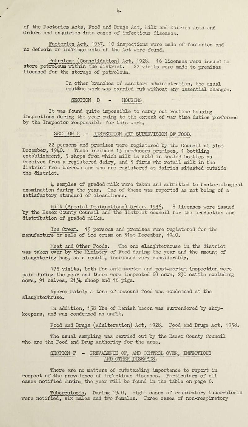 of the Factories Acts, Food and Drugs Act, Milk and Dairies Acts and Orders and enquiries into cases of infectious diseases. Factories Act, 1937* 10 inspections were made of factories and no defects or infringements of the Act were found. Petroleum (Consolidation) Act, 1928. 16 licenses were issued to store petroleum within the* district/ ~ 22 visits were made to premises licensed for the storage of petroleum. In other branches of sanitary administration, the usual routine work was carried out without any essential charges. SECTION D - HOUSING-, It was found quite impossible to carry out routine housing inspections during the year owing to the extent of war time duties performed by the Inspector responsible for this work. SECTION E - INSPECTION AND SUPERVISION OF FOOD. * 22 persons and premises were registered by the Council at 31st December, 1940* These included 13 producers premises, 1 bottling establishment, 5 shops from which milk is sold in sealed bottles as received from a registered dairy, and 3 firms who retail milk in the district from barrows and v/hc are registered at dairies situated outside the district. 4 samples of graded milk were taken and submitted to bacteriological examination during the year. One of these was reported as not being of a satisfactory standard of cleanliness. Milk (Special Designations) Order, 1j93§. 8 licenses were issued by the Essex County Council and the district council for the production and distribution of graded milks. Ice Cream. 15 persons and premises were registered for the manufacture or sale of ice cream on 31st December, 1940. Meat and Other Foods. The one slaughterhouse in the district was taken over by the Ministry of Food during the year and the amount of slaughtering has, as a result, increased very considerably. 175 visits, both for anti-mortem and post-mortem inspection were paid during the year and there were inspected 68 cows, 230 cattle excluding cows, 91 calves, 2134 sheep and 16 pigs. Approximately 4 tons of unsound food was condemned at the slaughterhouse. In addition, 158 lbs of Danish bacon was surrendered by shop¬ keepers, and v/as condemned sis unfit. Food and Drugs (Adulteration) Act, 1928. Food and Drugs Act, 1938* The usual sampling was carried out by the Essex County Council who are the Food and Drug Authority for the area. SECTION F - PREVALENCE OF, AND CONTROL OVER, INFECTIOUS AND OTHER DISEASES. There are no matters of outstanding importance to report in respect of the prevalence of infectious diseases. Particulars of all cases notified during the year will be found in the table on page 6. Tuberculosis. During 1940, eight cases of respiratory tuberculosis were notified, six males and two females. Three cases of non-respiratory