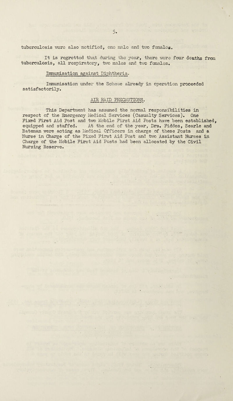 tuberculosis were also notified, one male and two females. It is regretted that during the year, there were four deaths from tuberculosis, all respiratory, two males and two females. Immunisation against Diphtheria. Immunisation under the Scheme already in operation proceeded satisfactorily. AIR RAID PRECAUTIONS. This Department has assumed the normal responsibilities in respect of the Emergency Medical Services (Casualty Services). One Fixed First Aid Post and two Mobile First Aid Posts have been established, equipped and staffed. At the end of the year, Drs, Fiddes, Searle and Bateman were acting as Medical Officers in charge of these Posts and a Nurse in Charge of the Fixed First Aid Post and two Assistant Nurses in Charge of the Mobile First Aid Posts had been allocated -by the Civil Nursing Reserve.