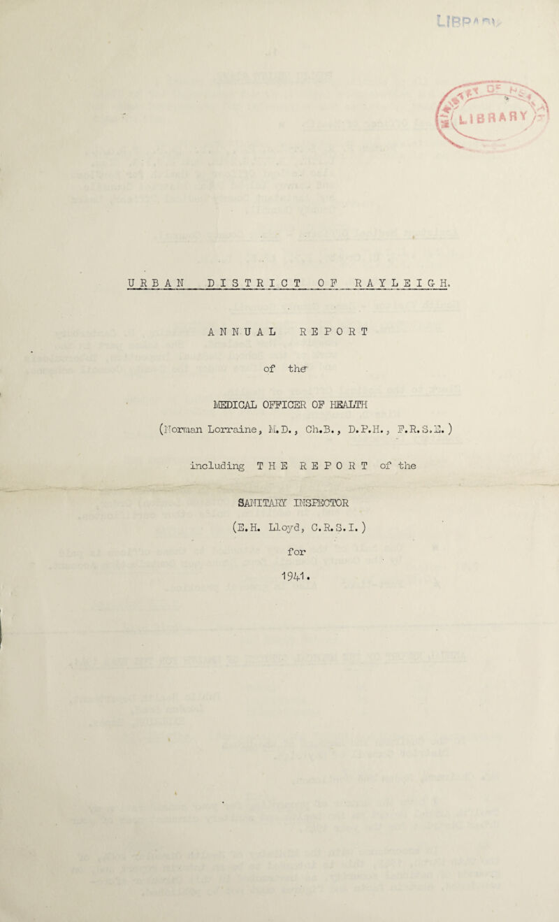 URBAN DISTRICT OF RAYLEIG-H. ANNUAL REPORT of the MEDICAL OFFICER OF HEALTH (Norman Lorraine, M.D., Ch.B., D.P.H., F.R.S.E. ) including THE REPORT of the SANITARY INSPECTOR (E.H. Lloyd, C.R.S.I. ) for 1941