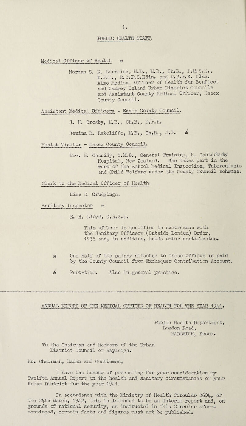 PUBLIC HEALTH STAFF. Medical Officer of Health x Norman S. R. Lorraine, li. D. , M. B., Ch.B., E.R.S.E., D.P.H., R.C.P.S.Edin. and R.E.P.S. C-las. Also Medical Officer of Health for Benfleet and Canvey Island Urban District Councils and Assistant County Medical Officer, .Jssex County Council, Assistant Medical Officers - Edsex County Council. J, H. Crosby, M.B., Ch.B., D.P.H. Jemima B. Ratcliffe, M.B., Ch.B., J.P. / Health Visitor - Essex County Council. Mrs. M. Cassidy, C.M.B., General Training, N. Canterbury Hospital, New Zealand. She takes part in the work of the School Medical Inspection, Tuberculosis and Child Welfare under the County Council schemes. Clerk to the Medical Officer of Health. Miss D. Grudgings. Sanitary Inspector a E. H. Lloyd, C.R.S.I. This officer is qualified in accordance with the Sanitary Officers (Outside London) Order, 1935 and, in addition, holds other certificates. x One half of the salary attached to these offices is paid by the County Council from Exchequer Contribution Account. j=. Part-time. Also in general practice. ANNUAL REPORT OF THE MEDICAL OFFICER OF HEALTH FOR THE YEAR 1941 « Public Health Department, London Road, HADLEIGH, Essex. To the Chairman and Members of the Urban District Council of Rayleigh. Mr. Chairman, Madam and Gentlemen, I have the honour of presenting for your consideration my Twelfth Annual Report on the health and sanitary circumstances of your Urban District for the year 194*1* In accordance with the Ministry of Health Circular 2604, of the 24th March, 1942, this is intended to be an interim report and, on grounds of national security, as instructed in this Circular afore¬ mentioned, certain facts and figures must not bo published.