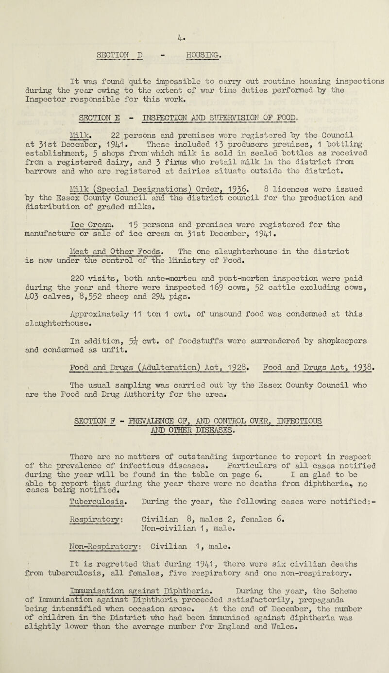 Bi¬ section D - HOUSING. It was found quite impossible to carry out routine housing inspections during the year owing to the extent of v/ar time duties performed by the Inspector responsible for this work. SECTION E - INSPECTION AND SUPERVISION OF FOOD. Milk. 22 persons and premises were registered by the Council at 31st December, 1941* These included 13 producers premises, 1 bottling establishment, 5 shops from'which milk is sold in sealed bottles as received from a registered dairy, and 3 firms who retail milk in the district from barrows and who are•registered at dairies situate outside the district. Milk (Special Designations) Order, 193^» 8 licences were issued by the Essex County Council and the district council for the production and distribution of graded milks. Ice Cream. 15 persons and premises were registered for the manufacture or sale of ice cream on 31st December, 1941* Meat and Other Foods. The one slaughterhouse in the district is now under the control of the Ministry of Hood. 220 visits, both ante-mortem and post-mortem inspection were paid during the year and there were inspected 169 cows, 52 cattle excluding cows, 403 calves, 8,552 sheep and 294 pigs. Approximately 11 ton 1 cwte of unsound food was condemned at this s1aughterhous e. In addition, 5i cwt. of foodstuffs were surrendered by shopkeepers and condemned as unfit. Food and Drugs (Adulteration) Act, 1928. Food and Drugs Act, 1938. The usual sampling was carried out by the Essex County Council who are the Food and Drug Authority for the area. SECTION F - PREVALENCE OF. AND CONTROL OVER, INFECTIOUS AND OTHER DISEASES. There are no matters of outstanding importance to report in respect of the prevalence of infectious diseases. Particulars of all cases notified during the year will be found in the table on page 6. I am glad to be able to report that during the year there were no deaths from diphtheria, no cases being notified. Tuberculosis. During the year, the following cases were notified:- Respiratory: Civilian 8, males 2, females 6. Non-civilian 1, male. Non-Respiratory: Civilian 1 , male. It is regretted that during 1941? there were six civilian deaths from tuberculosis, all females, five respiratory and one non-respiratory. Immunisation against Diphtheria. During the year, the Scheme of Immunisation against Diphtheria proceeded satisfactorily, propaganda being intensified when occasion arose. At the end of December, the number of children in the District ■who had been immunised against diphtheria was slightly lower than the average number for England and Wales.