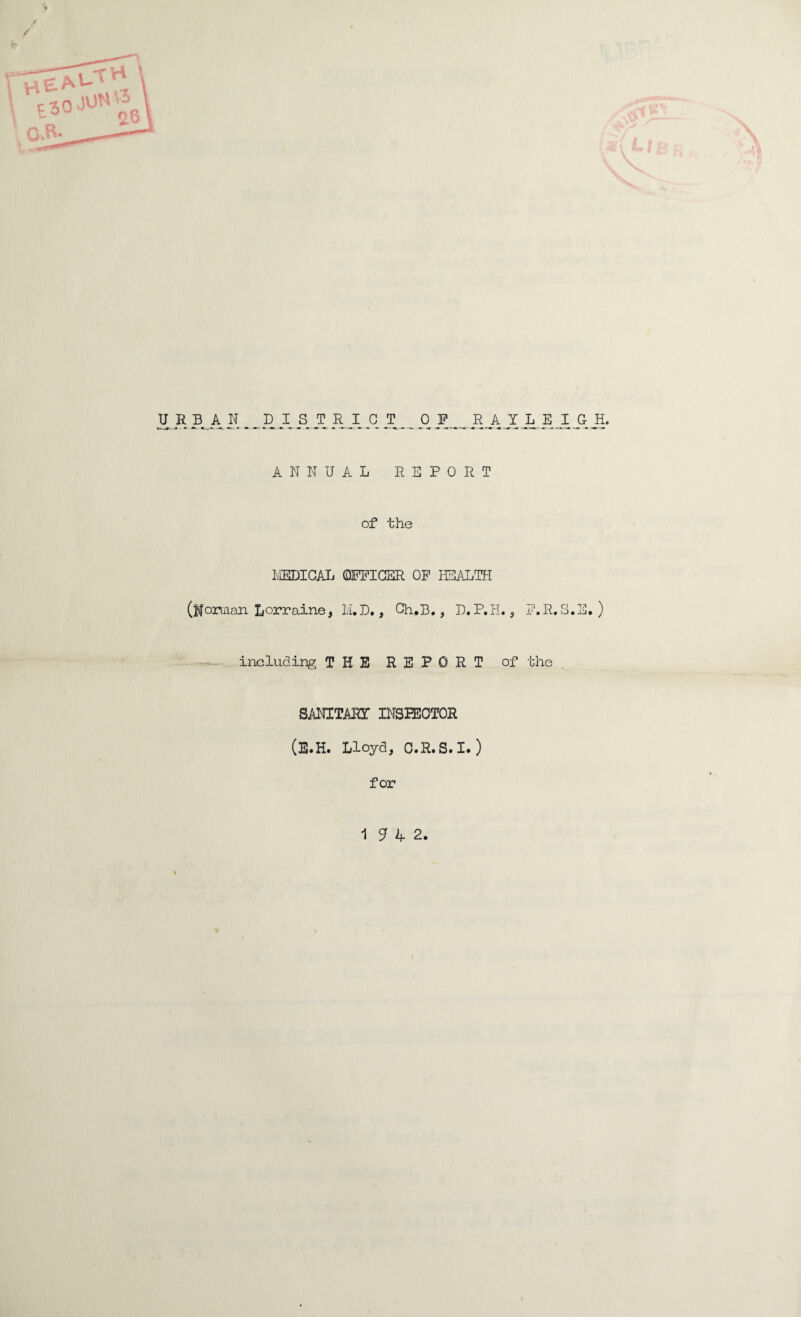 URBAN BIST RJE q _T _ _ 0 ¥ ^ R A Y L E I GH, ANNUAL REPORT of the MEDICAL (OFFICER OF HEALTH (ifonnan Lorraine, M.D., Ch.B., D.P.H., F.R.S.E. ) including THE REPORT of the . SANXTAHT INSPECTOR (E.H. Lloyd, C.R.S.I.) for 1H2.