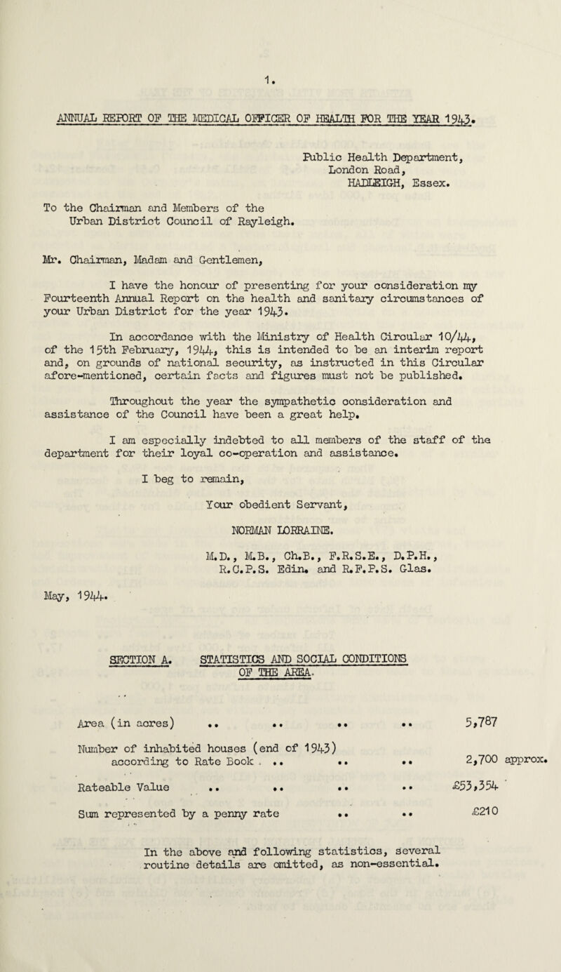 ANNUAL REPORT OF THE MEDICAL OFFICER OF HEALTH FOR THE YEAR 1943, Public Health Department, London Road, HADLEIGH, Essex. To the Chairman and Members of the Urban District Council of Rayleigh. Mr. Chairman, Madam and Gentlemen, I have the honour of presenting for your consideration my Fourteenth Annual Report on the health and sanitary circumstances of your Urban District for the year 1943* In accordance with the Ministry of Health Circular 10/Vt-, of the 15th February, 1944? this is intended to be an interim report and, on grounds of national security, as instructed in this Circular afore-mentioned, certain facts and figures must not be published. Throughout the year the sympathetic consideration and assistance of the Council have been a great help. I am especially indebted to all members of the staff of the department for their loyal co-operation and assistance. I beg to remain, Your obedient Servant, NORMAN LORRAINE. M. D., M.B., Ch.B., F.R.S.E., D.P.H., R.C.P.S. Edin. and R.F.P.S. Glas. May, 1944* SECTION A. STATISTICS AND SOCIAL CONDITIONS OF THE AREA* Area (in acres) •• •• •• Number of inhabited houses (end of 1943) according to Rate Book . •• •• Rateable Value •• .• •• Sum represented by a penny rate .. 3,787 2,700 approx. £33,354 ' £210 In the above and following statistics, several routine details are omitted, as non-essential.