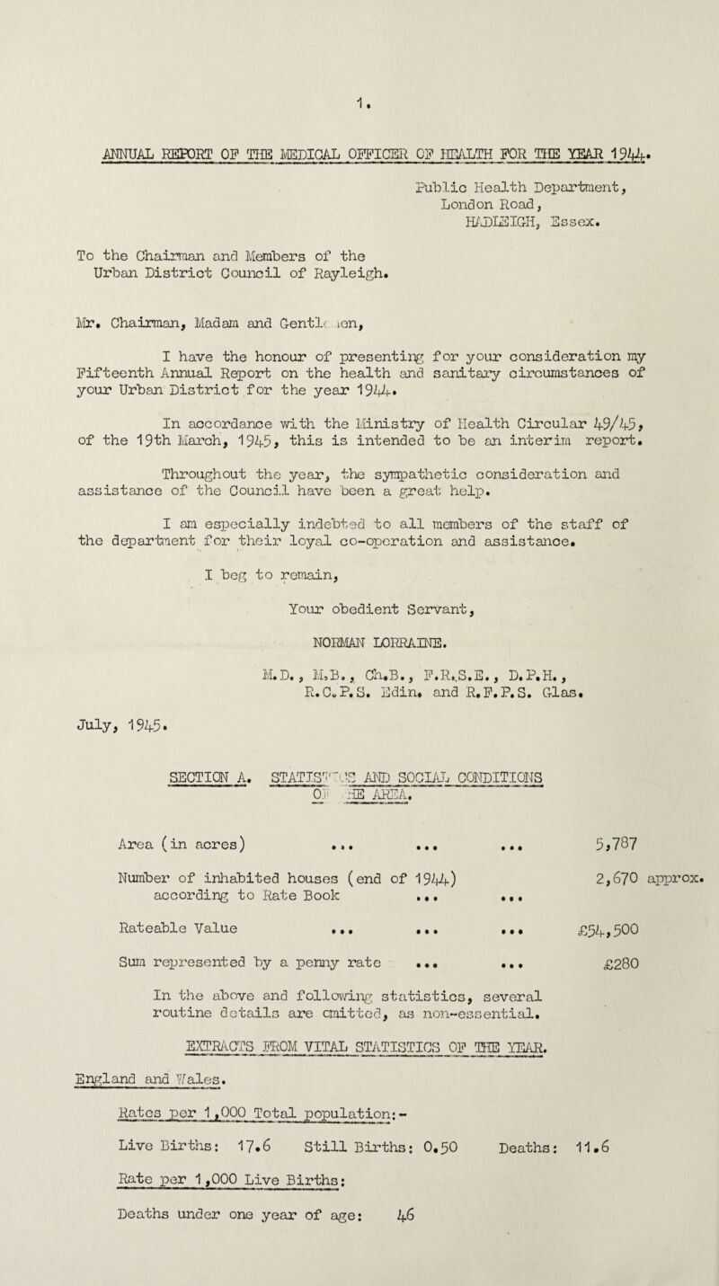 ANNUAL REPORT OP TIffl MEDICAL OFFICER OP HEALTH FOR THE YEAR 1944. -* —— 1 1 — i a i ■ i Mil- r< in- mi ~ X I ~~ ii -—IT -- T ~ n i i« mi.mi i..» m miw» I !■ ■«—i—m i K Public Health Department, London Road, HADLSIG-H, Essex. To the Chairman and Members of the Urban District Council of Rayleigh. Mr. Chairman, Madam and G-entlc ien, I have the honour of presenting for your consideration my Fifteenth Annual Report on the health and sanitary circumstances of your Urban District for the year 1944* In accordance with the Ministry of Health Circular 49/45# of the 19th March, 1945# this is intended to be an interim report. Throughout the year, the sympathetic consideration and assistance of the Council have been a great help. I am especially indebted to all members of the staff of the department for their loyal co-operation and assistance. I beg to remain, Your obedient Servant, NORMAN LORRAINE. M.D., M,B., Ch.B., P.R..S.E., D.P.H., R.C.P.S. Edin. and R.F.P.S. G-las. July, 1945. SECTION A. STATISTICS AND SOCIAL CONDITIONS OF 'HE AREA. Area (in acres) ... ... • • • 5,787 Number of inhabited houses (end of 1944) according to Rate Book .., • • • 2,670 approx Rateable Value ... ... • • • £54-, 500 Sum represented by a penny rate ... £280 In the above and following statistics, several routine details are emitted, as non-essential. EXTRACTS PROM VITAL STATISTICS OP THE YEAR. England and Wales. Rates per 1,000 Total population;- Live Births: 17.6 Still Births; 0,50 Deaths: 11.6 Rate per 1,000 Live Births: Deaths under one year of age: 46