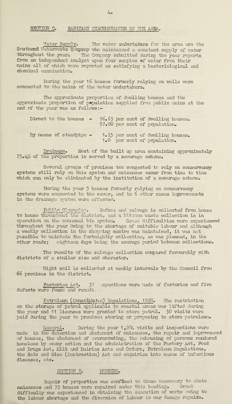 SECTION C. SANITARY CIRCUMSTANCES OP THE AREA. Water Supply. The water undertakers for the area are the Southend Waterworks Company who maintained a constant supply of water throughout the year. The Company submitted during the year reports from an independent Analyst upon four samples of water from their mains all of which were reported as satisfying a bacteriological and chemical examination. During the year 16 houses formerly relying on wells were connected to the mains of the water undertakers. The approximate proportion of dwelling houses and the approximate proportion of population supplied from public mains at the end of the year was as follows:- Direct to the houses - 96.63 per cent of dwelling houses. 97*00 per cent of population. By means of standpipe - 1.23 per cent of dwelling houses. 1.0 per cent of population. Drainage. Most of the built up area containing approximately 75*4/2 of the properties is served by a sewerage scheme. Several groups of premises too congested to rely on conservancy systems still rely on this system and nuisances occur from tine to time which can only be eliminated by the institution of a sewerage scheme. During the year 3 houses formerly relying on conservancy systems were connected to the sewer, and in 6 other cases improvements in the drainage system were effected. Public _Cleansjng, Refuse and salvage is collected from house to house throughout the district, and a kitchen waste collection is in operation on the communal bin system. Great difficulties were experienced throughout the year owing to the shortage of suitable labour and although a weekly collection in the shopping centre was maintained, it was not possible to maintain the fortnightly collection, as was planned, in the other roads; eighteen days being the average period between collections. The results of the salvage collection compared favourably with districts of a similar size and character. Night soil is collected at weekly intervals by the Council from 66 premises in the district. Factories Act. 37 inspections were made of factories and five defects were found and remedi... , Petroleum (Consolidated) Regulations, 1928. The restriction on the storage of petrol applicable to coastal areas was lifted during the year and 11 licences were granted to store petrol. 30 visits were paid during the year to premises storing or proposing to store petroleum. General. During the year 1 ,204. visits and inspections were made in the detection and abatement of nuisances, the repair and improvement of houses, the abatement of overcrowding, the rehousing of persons rendered homeless by enemy action and the administration of the Factory Act, Food and Drugs Act, Milk and Dairies Acts and Orders, Petroleum Regulations, the Rats and Mice (Destruction) Act and enquiries into cases of infectious diseases, etc. SECTION D. HOUSING. Repair of properties was confined to those necessary to abate nuisances and 72 houses were repaired under this heading. Great difficulty was experienced in obtaining the execution of works owing to the labour shortage and the diversion of labour to war damage repairs.