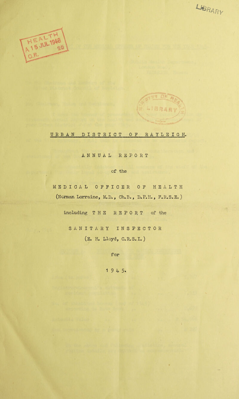 URBAN DISTRICT OF RAYLEIGH, ANNUAL REPORT of the MEDICAL OFFICER OP HEALTH (Norman Lorraine, M.D., Ch.B., D.P.H., F.R.S.E. ) including THE REPORT of the SANITARY INSPECTOR (E. H. Lloyd, C.R.S.I. ) for