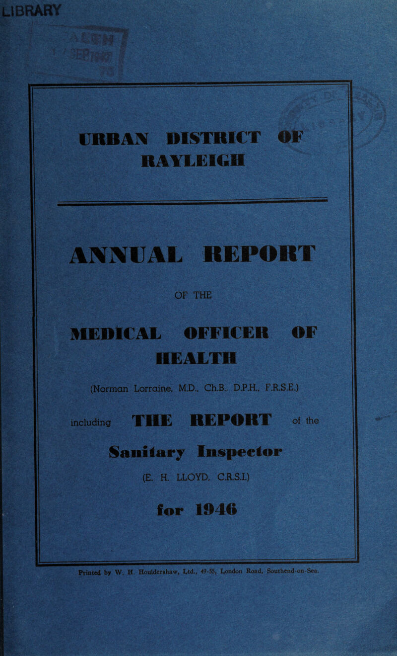 . Y-- Jiii- Ptinted by W. H, Houldershaw, I^td., 49-55, London Road, South«id-on-Sea. VRBAX DISTRICT OF RAYLEIGH ANNUAL REPORT OF THE MEDICAL OFFICER HEALTH OF (Norman Lorraine, M.D.. Ch.B., D.P.H.; F.R.S.E.) including THE REPORT of the >. V, ■ Sanitary Inspector (E. H. LLOYD, C.R.S.I.) for 1946