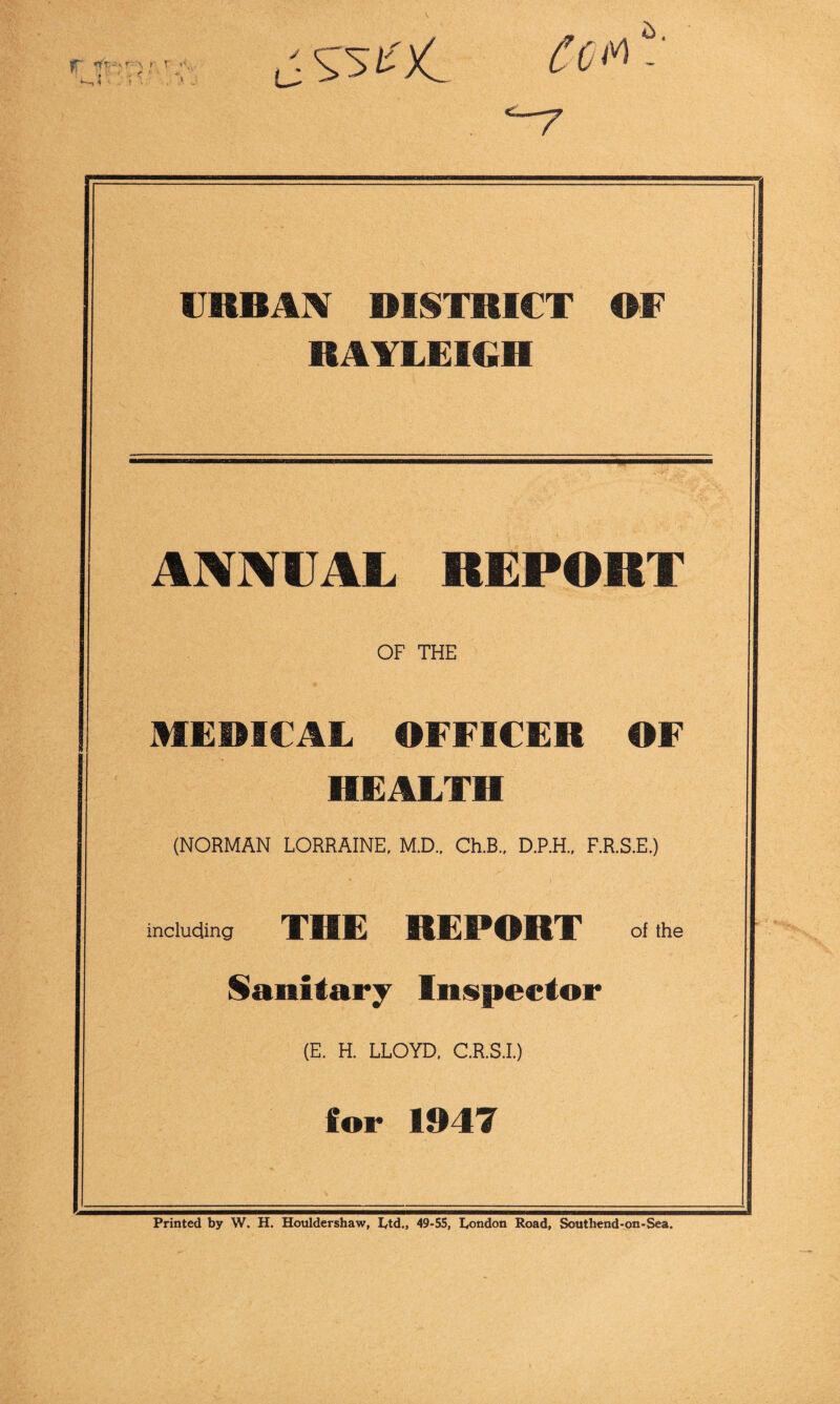 fr *1'--'-^ '• f ' ♦ r URBAN RISITRICT RF RAYLEIGH ANNUAL REPORT OF THE MEMCAL OFFICER OF HEALTH (NORMAN LORRAINE, M.D.. Ch.B.. D.P.H., F.R.S.E.) including THE REPORT of the Sanitary Inspector (E. H. LLOYD, C.R.S.I.) for 1947 Printed by W. H. Houldershaw, I^td., 49-55, I^ondon Road, Southend-on-Sea.