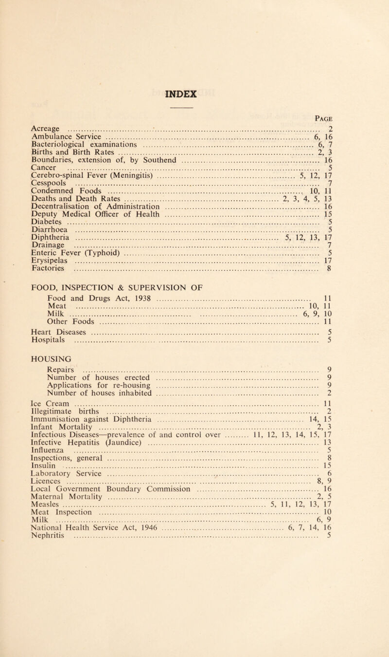 INDEX Acreage .;. Ambulance Service . Bacteriological examinations . Births and Birth Rates . Boundaries, extension of, by Southend Cancer . Cerebro-spinal Fever (Meningitis) . Cesspools . Condemned Foods . Deaths and Death Rates . . Decentralisation of Administration . Deputy Medical Oflficer of Health . Diabetes . Diarrhoea . Diphtheria . Drainage . Enteric Fever (Typhoid) . Erysipelas . Factories . Page .. 2 . 6, 16 . 6, 7 . 2, 3 .. 16 . 5 . 5, 12, 17 .. 7 . 10, 11 2, 3, 4, 5, 13 . 16 . 15 . 5 . 5 5, 12, 13, 17 . 7 . 5 . 17 . 8 FOOD, INSPECTION & SUPERVISION OF Food and Drugs Act, 1938 . 11 Meat . 10, 11 Milk . 6, 9, 10 Other Foods . 11 Heart Diseases . 5 Hospitals . 5 HOUSING Repairs . 9 Number of houses erected . 9 Applications for re-housing . 9 Number of houses inhabited . 2 Ice Cream . 11 Illegitimate births . 2 Immunisation against Diphtheria . 14, 15 Infant Mortality . 2, 3 Infectious Diseases—prevalence of and control over . 11, 12, 13, 14, 15, 17 Infective Hepatitis (laundice) . 13 Influenza . 5 Inspections, general . 8 Insulin . 15 Laboratory Service . 6 Licences . 8, 9 Local Government Boundary Commission . 16 Maternal Mortality . 2, 5 Measles . 5, 11, 12, 13, 17 Meat Inspection . 10 Milk . 6, 9 National Health Service Act, 1946 . 6, 7, 14, 16 Nephritis . 5