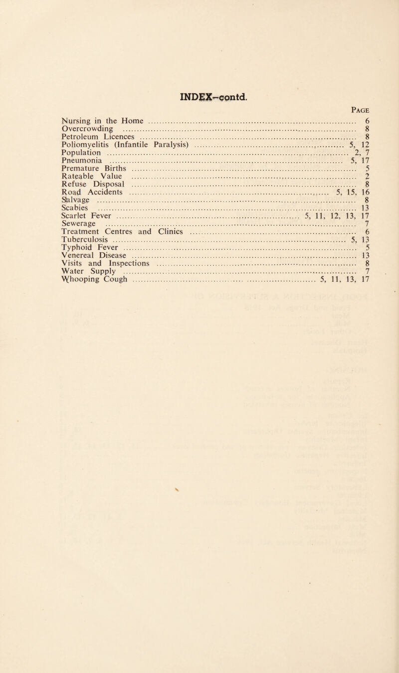 INDJgX-contd. Nursing in the Home . Overcrowding . Petroleum Licences . Poliomyelitis (Infantile Paralysis) Population . Pneumonia . Premature Births . Rateable Value . Refuse Disposal . Road Accidents . Salvage . Scabies . Scarlet Fever . Sewerage . Treatment Centres and Clinics Tuberculosis . Typhoid Fever . Venereal Disease . Visits and Inspections . Water Supply . . \Yhooping Cough . Page . 6 . 8 .. 8 . 5, 12 . 2, 7 . 5, 17 . 5 . 2 . 8 . 5, 15, 16 . 8 . 13 5, 11, 12, 13, 17 . 7 . 6 . 5, 13 . 5 . 13 . 8 . 7 .... 5, 11, 13, 17