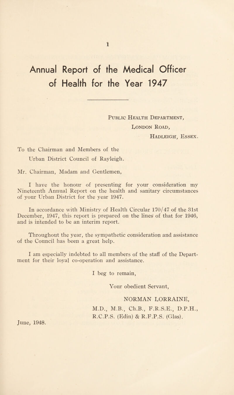Annual Report of the Medical Officer of Health for the Year 1947 Public Health Department, London Road, Hadleigh, Essex. To the Chairman and Members of the Urban District Council of Rayleigh. Mr. Chairman, Madam and Gentlemen, I have the honour of presenting for your consideration my Nineteenth Annual Report on the health and sanitary circumstances of your Urban District for the year 1947. In accordance with Ministry of Health Circular 170/47 of the 31st December, 1947, this report is prepared on the lines' of that for 1946, and is intended to be an interim report. Throughout the year, the sympathetic consideration and assistance of the Council has been a great help. I am especially indebted to all members of the staff of the Depart¬ ment for their loyal co-operation and assistance. I beg to remain. Your obedient Servant, NORMAN LORRAINE, M.D., M.B., Ch.B., F.R.S.E., D.P.H., R.C.P.S. (Edin) & R.F.P.S. (Glas). June, 1948.
