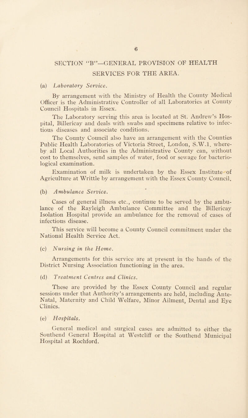 SECTION “B”—GENERAL PROVISION OF HEALTH SERVICES FOR THE AREA. (a) Laboratory Service. By arrangement with the Ministry of Health the County Medical Officer is the Administrative Controller of all Laboratories at County Council Hospitals in Essex. The Laboratory serving this area is located at St. Andrew’s Hos¬ pital, Billericay and deals with swabs and specimens relative to infec¬ tious diseases and associate conditions. The County Council also have an arrangement with the Counties Public Health Laboratories of Victoria Street, London, S.W.l. where¬ by all Local Authorities in the Administrative County can, without cost to themselves, send samples of water, food or sewage for bacterio¬ logical examination. Examination of milk is undertaken by the Essex Institute of Agriculture at Writtle by arrangement with the Essex County Council. (b) Ambulance Service. Cases of general illness etc., continue to be served by the ambu¬ lance of the Rayleigh Ambulance Committee and the Billericay Isolation Hospital provide an ambulance for the removal of cases of infectious disease. This service will become a County Council commitment under the National Health Service Act. (c) Nursing in the Home. Arrangements for this service are at present in the hands of the District Nursing Association functioning in the area. (d) Treatment Centres and Clinics. These are provided by the Essex County Council and regular sessions under that Authority’s arrangements are held, including Ante- Natal, Maternity and Child Welfare, Minor Ailment, Dental and Eye Clinics. (e) Hospitals. General medical and surgical cases are admitted to either the Southend General Hospital at Westcliff or the Southend Municipal Hospital at Rochford.