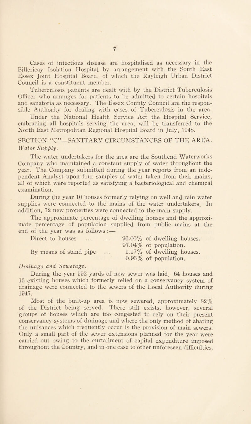 Cases of infectious disease are hospitalised as necessary in the Billericay Isolation Hospital by arrangement with the South East Essex Joint Hospital Board, of which the Rayleigh Urban District Council is a constituent member. Tuberculosis patients are dealt with by the District Tuberculosis Officer who arranges for patients to be admitted to certain hospitals and sanatoria as necessary. The Essex County Council are the respon¬ sible Authority for dealing with cases of Tuberculosis in the area. Under the National Health Service Act the Hospital Service, embracing all hospitals serving the area, will be transferred to the North East Metropolitan Regional Hospital Board in July, 1948. SECTION “C”—SANITARY CIRCUMSTANCES OF THE AREA. Water Supply. The water undertakers for the area are the Southend Waterworks Company who maintained a constant supply of water throughout the year. The Company submitted during the year reports from an inde¬ pendent Analyst upon four samples of water taken from their mains, all of which were reported as satisfying a bacteriological and chemical examination. During the year 10 houses formerly relying on well and rain water supplies were connected tO' the mains of the water undertakers. In addition, 72 new properties were connected to the main supply. The approximate percentage of dwelling houses and the approxi¬ mate percentage of population supplied from public mains at the end of the year was as follows : — Direct to houses ... ... 96.00% of dwelling houses. 97.04% of population. By means of stand pipe ... 1.17% of dwelling houses. 0.93% of population. Drainage and Sewerage. During the year 592 yards of new sewer was laid. 64 houses and 13 existing houses which formerly relied on a conservancy system of drainage were connected tO' the sewers of the Eocal Authority during 1947. Most of the built-up area is now sewered, approximately 82% of the District being served.. There still exists, however, several groups of houses which are too congested to rely on their present conservancy systems of drainage and where the only method of abating the nuisances which frequently occur is the provision of main sewers. Only a small part of the sewer extensions planned for the year were carried out owing tO' the curtailment of capital expenditure imposed throughout the Country, and in one case to other unforeseen difficulties.