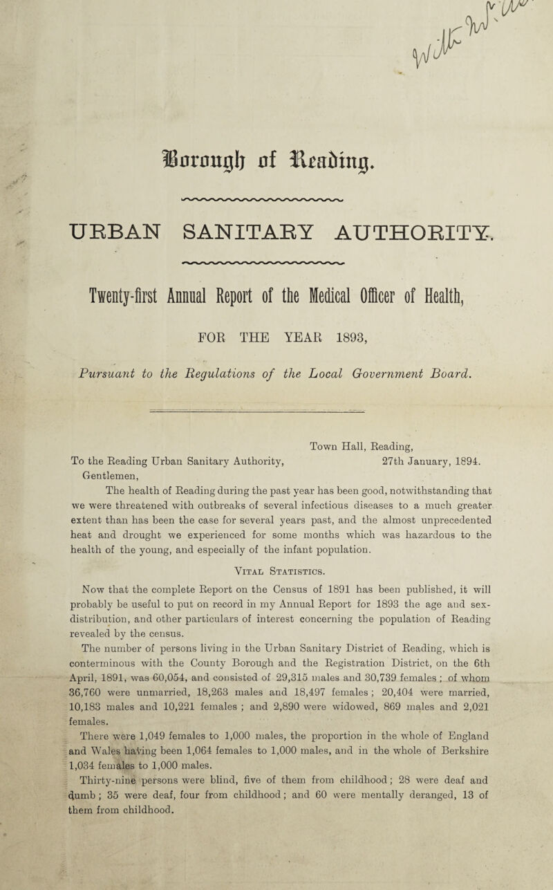 ?BorougIj of URBAN SANITARY AUTHORITY. Twenty-first Annual Report of tlie Medical Ofiicer of Health, FOR THE YEAR 1893, Pursuant to the Begulations of the Local Government Board. Town Hall, Reading, To the Reading Urban Sanitary Authority, 27th January, 1894. Gentlemen, The health of Reading during the past year has been good, notwithstanding that we were threatened with outbreaks of several infectious diseases to a much greater extent than has been the case for several years past, and the almost unprecedented heat and drought we experienced for some months which was hazardous to the health of the young, and especially of the infant population. Vital Statistics. Now that the complete Report on the Census of 1891 has been published, it will probably be useful to put on record in my Annual Report for 1893 the age and sex- distribution, and other particulars of interest concerning the population of Reading revealed by the census. The number of persons living in the Urban Sanitary District of Reading, which is conterminous with the County Borough and the Registration District, on the 6th April, 1891, was 60,054, and consisted of 29,315 males and 30,739 females ; of whom 36,760 were unmarried, 18,263 males and 18,497 females ; 20,404 were married, 10,183 males and 10,221 females ; and 2,890 were widowed, 869 males and 2,021 females. There were 1,049 females to 1,000 males, the proportion in the whole of England and Wales having been 1,064 females to 1,000 males, and in the whole of Berkshire 1,034 females to 1,000 males. Thirty-nine persons were blind, five of them from childhood; 28 were deaf and ^umb ; 35 were deaf, four from childhood ; and 60 were mentally deranged, 13 of them from childhood.