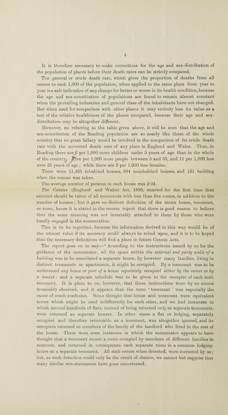 It is therefore necessary to make corrections for the age and sex-distribution of the population of places before their death rates can be strictly compared. The general or crude death rate, which gives the proportion of deaths from all causes to each 1,000 of the population, when applied to the same place from year to year is a safe indication of any change for better or worse in its health condition, because the age and sex-constitution of populations are found to remain almost constant when the prevailing industries and general class of the inhabitants have not changed. But when used for comparison with other places it may entirely lose its value as a test of the relative healthiness of the places compared, because their age and sex- distribution may be altogether different. However, on referring to the table given above, it will be seen that the age and sex-constitution of the Beading population are so nearly like those of the whole country that no great fallacy would be involved in the comparison of its crude death rate with the corrected death rate of any place in England and Wales. Thus, in Beading there are^ per 1,000 more children under 5 years of age than in the whole of the country^ ^ive per 1,000 more people between 5 and 55, and 11 per 1,000 less over 55 years of age ; while there are 3 per 1,000 less females. There were 11,465 inhabited houses, 894 uninhabited houses, and 151 building when the census was taken. The average number of persons in each house was 5-24. The Census (England and Wales) Act, 1890, enacted for the first time that account should be taken of all tenements with less than five rooms, in addition to the number of houses ; but it gave no distinct definition of the terms house, tenement, or room, hence it is stated in the census report that there is good reason to believe that the same meaning was not invariably attached to them by those who were locally engaged in the enumeration. This is to be regretted, because the information derived in this way would be of the utmost value if its accuracy could always be relied upon, and it is to be hoped that the necessary definitions will find a place in future Census Acts. The report goes on to say—“ According to the instructions issued by us for the guidance of the enumerator, all the space ivithin the external and party walls of a huilding was to be considered a separate house, by however many families, living in distinct tenements or apartments, it might be occupied. By a tenement was to be understood any house or part of a house separately occupied either hy the oivner or hy a tenant; and a separate schedule was to be given to the occupier of each such tenement. It is plain to us, however, that these instructions were by no means invariably observed, and it appears that the term ‘ tenement ’ was especially the cause of much confusion. Some thought that house and tenement were equivalent terms which might be used indifferently for each other, and we had instances in which several hundreds of flats, instead of being returned only as separate tenements, were returned as separate houses. In other cases a flat or lodging, separately occupied and therefore returnable as a tenement, was altogether ignored, and its occupiers returned as members of the family of the landlord who lived in the rest of the house. There were even instances in which the enumerator appears to have thought that a tenement meant a room occupied by members of different families in common, and returned in consequence each separate room in a common lodging- house as a separate tenement. All such errors when detected, were corrected by us; but, as such detection could only be the result of chance, we cannot but suppose that many similar mis-statements have gone uncorrected.