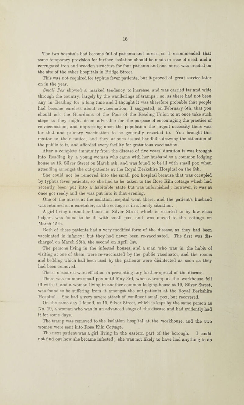The two hospitals had become full of patients and nurses, so I recommended that some temporary provision for further isolation should be made in case of need, and a corrugated iron and wooden structure for four patients and one nurse was erected on the site of the other hospitals in Bridge Street. This was not required for typhus fever patients, but it proved of great service later on in the year. Small Pox showed a marked tendency to increase, and was carried far and wide through the country, largely by the wanderings of tramps ; so, as there had not been any in Beading for a long time and I thought it was therefore probable that people had become careless about re-vaccination, I suggested, on February 6th, that you should ask the Guardians of the Poor of the Beading Union to at once take such steps as they might deem advisable for the purpose of encouraging the practice of re-vaccination, and impressing upon the population the urgent necessity there was for that and primary vaccination to be generally resorted to. You brought this matter to their notice, and they at once issued handbills drawing the attention of the public to it, and afforded every facility for gratuitous vaccination. After a complete immunity from the disease of five years’ duration it was brought into Beading by a young woman who came with her husband to a common lodging house at 15, Silver Street on March 4th, and was found to be ill with small pox when attending amongst the out-patients at the Boyal Berkshire Hospital on the 6th. She could not be removed into the small pox hospital because that was occupied by typhus fever patients, so she had to be taken to the Bose Kiln cottage which had recently been put into a habitable state but was unfurnished ; however, it was at once got ready and she was put into it that evening. One of the nurses at the isolation hospital went there, and the patient’s husband was retained as a caretaker, as the cottage is in a lonely situation. A girl living in another house in Silver Street which is resorted to by low class lodgers was found to be ill with small pox, and was moved to the cottage on March 15th. Both of these patients had a very modified form of the disease, as they had been vaccinated in infancy; but they had never been re-vaccinated. The first was dis¬ charged on March 28th, the second on April 1st. The persons living in the infected houses, and a man who was in the habit of visiting at one of them, were re-vaccinated by the public vaccinator, and the rooms and bedding which had been used by the patients were disinfected as soon as they had been removed. These measures were effectual in preventing any further spread of the disease. There was no more small pox until May 3rd, when a tramp at the workhouse fell ill with it, and a woman living in another common lodging-house at 19, Silver Street, was found to be suffering from it amongst the out-patients at the Boyal Berkshire Hospital. She had a very severe attack of confluent small pox, but recovered. On the same day I found, at 15, Silver Street, which is kept by the same person as No. 19, a woman who was in an advanced stage of the disease and had evidently had it for some days. The tramp was removed to the isolation hospital at the workhouse, and the two women were sent into Bose Kiln Cottage. The next patient was a girl living in the eastern part of the borough. I could not find out how she became infected; she was not likely to have had anything to do