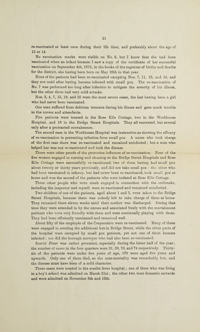 re-vaccinated at least once during their life time, and preferably about the age of 12 or 14. No vaccination marks were visible on No. 6, but I know that she had been vaccinated when an infant because I saw a copy of the certificate of her successful vaccination on September 4th, 1873, in the books of the registrar of births and deaths for the district, she having been born on May 28th in that year. None of the patients had been re-vaccinated excepting Nos. 7, 11, 16, and 24, and they not until after having become infected with small pox. The re-vaccination of No. 7 was performed too long after infection to mitigate the severity of his illness, but the other three had very mild attacks. Nos. 3, 4, 7, 15, 19, and 25 were the most severe cases, the last having been a girl who had never been vaccinated. One man suffered from delirium tremens during his illness and gave much trouble to the nurses and attendants. Five patients were treated in the Eose Kiln Cottage, two in the Workhouse Hospital, and 18 in the Bridge Street Hospitals. They all recovered, but several only after a protracted convalesence. The second case in the Workhouse Hospital was instructive as showing the efficacy of re-vaccination in preventing infection from small pox. A nurse who took charge of the first case there was re-vaccinated and remained uninfected ; but a man who helped her was not re-vaccinated and took the disease. There were other proofs of the protective influence of re-vaccination. Four of the five women engaged in nursing and cleaning at the Bridge Street Hospitals and Eose Kiln Cottage were successfully re-vaccinated, two of them having had small pox about twenty or thirty years previously, and did not take small pox : the other who had been vaccinated in infancy, but had never been re-vaccinated, took small pox at home and was the second of the patients who were isolated at Eose Kiln Cottage. Three other people who were much engaged in connection with the outbreaks, including the inspector and myself, were re-vaccinated and remained uninfected. Two children of one of the patients, aged about 1 and 3, were taken to the Bridge Street Hospitals, because there was nobody left to take charge of them at home- They remained there eleven weeks until their mother was discharged. During that time they were attended to by the nurses and associated freely with the convalescent patients who were very friendly with them and were continually playing with them. They had been efficiently vaccinated and remained well. About fifty of the employes of the Corporation were re-vaccinated. Many of these were engaged in erecting the additional hut in Bridge Street, while the other parts of the hospital were occupied by small pox patients, yet not one of them became infected; nor did the borough surveyor who had also been re-vaccinated. Scarlet Fever was rather prevalent, especially during the latter half of the year; the number of cases in the four quarters were 31, 39, 70, and 74 respectively. Thirty- six of the patients were under five years of age, 178 were aged five years and upwards. Only one of them died, so the case-mortality was remarkably low, and the disease must have been of a mild character. Three cases were treated in the scarlet fever hospital; one of them who was living in a boy’s school was admitted on March 31st; the other two were domestic servants and were admitted on November 8th and 10th.