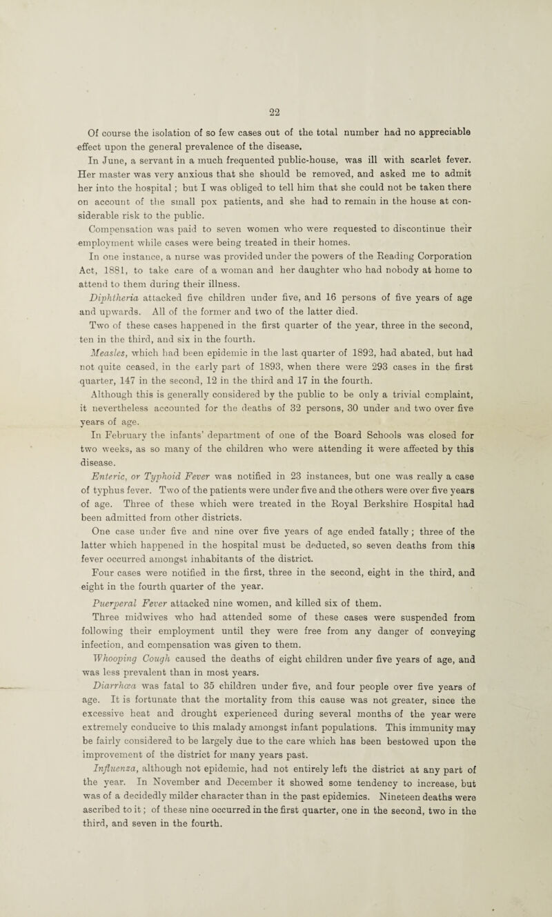 Of course the isolation of so few cases out of the total number had no appreciable effect upon the general prevalence of the disease. In June, a servant in a much frequented public-house, was ill with scarlet fever. Her master was very anxious that she should be removed, and asked me to admit her into the hospital ; but I was obliged to tell him that she could not be taken there on account of ttie small pox patients, and she had to remain in the house at con¬ siderable risk to the public. Compensation was paid to seven women w'ho were requested to discontinue their employment while cases were being treated in their homes. In one instance, a nurse was provided under the powers of the Reading Corporation Act, 1881, to take care of a woman and her daughter who had nobody at home to attend to them during their illness. Diphtheria attacked five children under five, and 16 persons of five years of age and upwards. All of the former and two of the latter died. Tw^o of these cases happened in the first quarter of the year, three in the second, ten in the third, and six in the fourth. Measles, which had been epidemic in the last quarter of 1892, had abated, but had not quite ceased, in the early part of 1893, when there were 293 cases in the first quarter, 147 in the second, 12 in the third and 17 in the fourth. Although this is generally considered by the public to be only a trivial complaint, it nevertheless accounted for the deaths of 32 persons, 30 uiader and two over five years of age. In February the infants’ department of one of the Board Schools was closed for two weeks, as so many of the children who were attending it were affected by this disease. Enteric, or Typhoid Fever was notified in 23 instances, but one was really a case of typhus fever. Two of the patients were under five and the others were over five years of age. Three of these which were treated in the Royal Berkshire Hospital had been admitted from other districts. One case under five and nine over five years of age ended fatally ; three of the latter which happened in the hospital must be deducted, so seven deaths from this fever occurred amongst inhabitants of the district. Four cases were notified in the first, three in the second, eight in the third, and eight in the fourth quarter of the year. Puerperal Fever attacked nine women, and killed six of them. Three midwives who had attended some of these cases were suspended from following their employment until they -were free from any danger of conveying infection, and compensation was given to them. Whooping Cough caused the deaths of eight children under five years of age, and was less prevalent than in most years. Diarrhcea was fatal to 35 children under five, and four people over five years of age. It is fortunate that the mortality from this cause was not greater, since the excessive heat and drought experienced during several months of the year were extremely conducive to this malady amongst infant populations. This immunity may be fairly considered to be largely due to the care which has been bestowed upon the improvement of the district for many years past. Influenza, although not epidemic, had not entirely left the district at any part of the year. In November and December it showed some tendency to increase, but was of a decidedly milder character than in the past epidemics. Nineteen deaths were ascribed to it; of these nine occurred in the first quarter, one in the second, two in the third, and seven in the fourth.