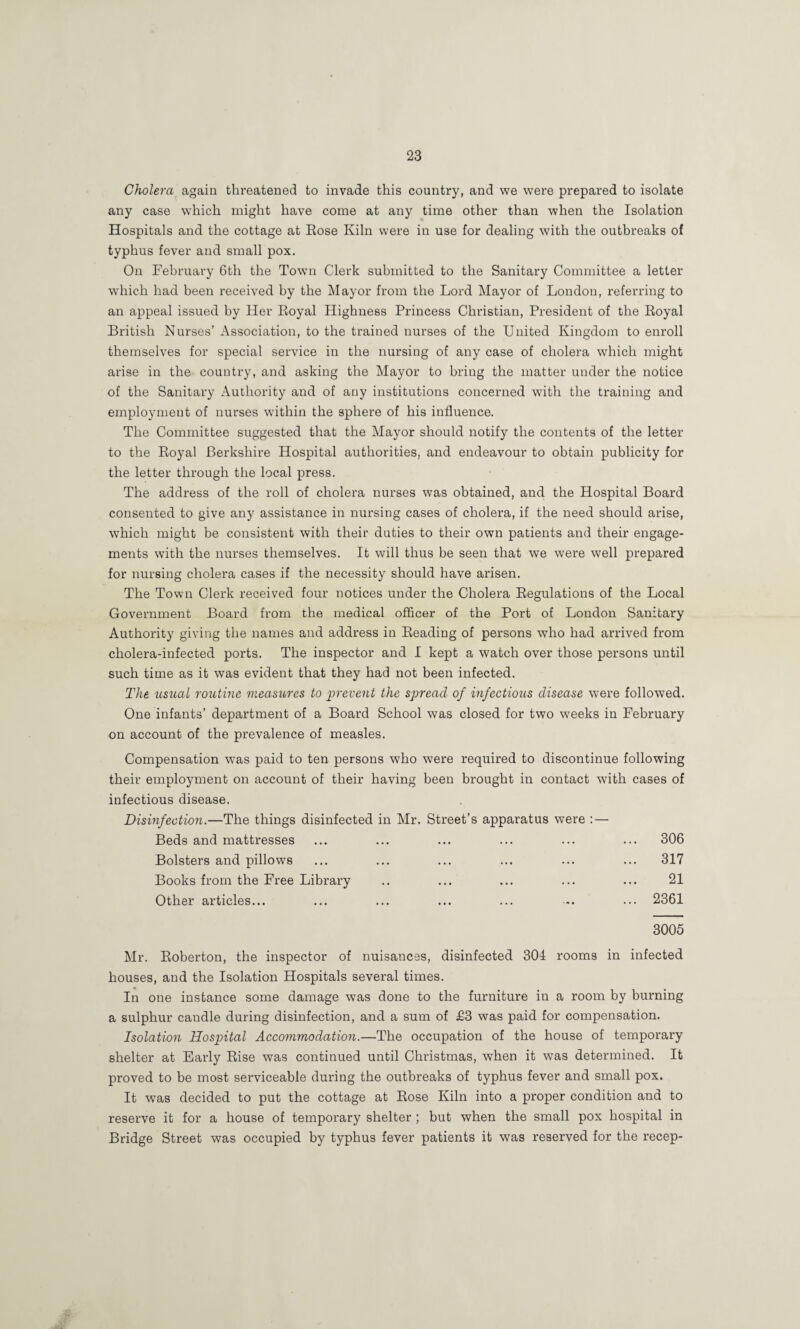 Cholera again threatened to invade this country, and we were prepared to isolate any case which might have come at any time other than when the Isolation Hospitals and the cottage at Eose Kiln were in use for dealing with the outbreaks of typhus fever and small pox. On February 6th the Town Clerk submitted to the Sanitary Committee a letter which had been received by the Mayor from the Lord Mayor of London, referring to an appeal issued by Her Eoyal Highness Princess Christian, President of the Eoyal British Nurses’ Association, to the trained nurses of the United Kingdom to enroll themselves for special service in the nursing of any case of cholera which might arise in the country, and asking the Mayor to bring the matter under the notice of the Sanitary Authority and of any institutions concerned with the training and employment of nurses within the sphere of his influence. The Committee suggested that the Mayor should notify the contents of the letter to the Eoyal Berkshire Hospital authorities, and endeavour to obtain publicity for the letter through the local press. The address of the roll of cholera nurses was obtained, and the Hospital Board consented to give any assistance in nursing cases of cholera, if the need should arise, which might be consistent with their duties to their own patients and their engage¬ ments with the nurses themselves. It will thus be seen that we were well prepared for nursing cholera cases if the necessity should have arisen. The Town Clerk received four notices under the Cholera Eegulations of the Local Government Board from the medical officer of the Port of London Sanitary Authority giving the names and address in Eeading of persons who had arrived from cholera-infected ports. The inspector and I kept a watch over those persons until such time as it was evident that they had not been infected. The usual routine measures to prevent the spread of infectious disease were followed. One infants’ department of a Board School was closed for two weeks in February on account of the prevalence of measles. Compensation was paid to ten persons who were required to discontinue following their employment on account of their having been brought in contact with cases of infectious disease. Disinfection.—The things disinfected in Mr. Street’s apparatus were : — Beds and mattresses ... 306 Bolsters and pillows ... 317 Books from the Free Library . 21 Other articles... ... 2361 3005 Eoberton, the inspector of nuisances, disinfected 304 rooms in infected houses, and the Isolation Hospitals several times. In one instance some damage was done to the furniture in a room by burning a sulphur candle during disinfection, and a sum of £3 was paid for compensation. Isolation Hospital Accommodation.—The occupation of the house of temporary shelter at Early Else was continued until Christmas, when it was determined. It proved to be most serviceable during the outbreaks of typhus fever and small pox. It was decided to put the cottage at Eose Kiln into a proper condition and to reserve it for a house of temporary shelter ; but when the small pox hospital in Bridge Street was occupied by typhus fever patients it was reserved for the recep-