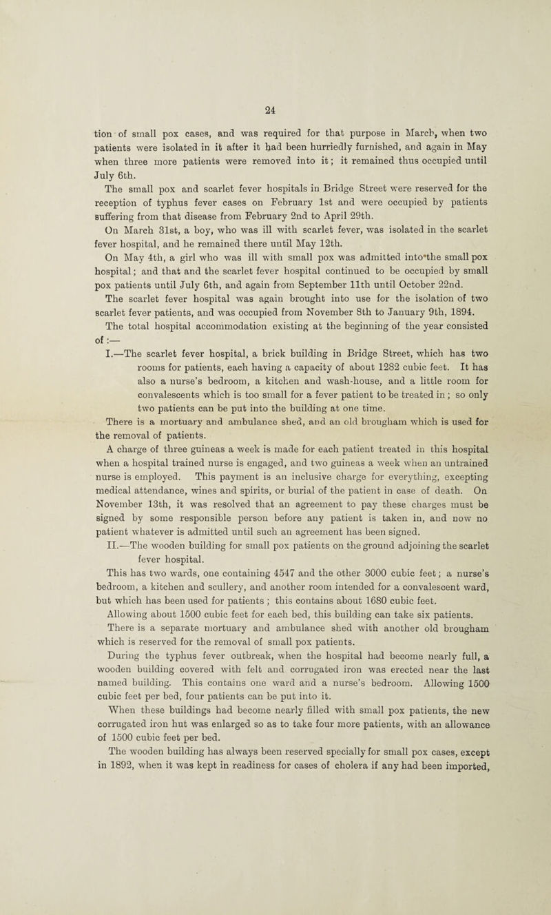 tion of small pox cases, and was required for that purpose in March, when two patients were isolated in it after it bad been hurriedly furnished, and again in May when three more patients were removed into it; it remained thus occupied until July 6th. The small pox and scarlet fever hospitals in Bridge Street were reserved for the reception of typhus fever cases on February 1st and were occupied by patients suffering from that disease from February 2nd to April 29th. On March 31st, a boy, who was ill with scarlet fever, was isolated in the scarlet fever hospital, and he remained there until May 12th. On May 4th, a girl who was ill with small pox was admitted into'the small pox hospital; and that and the scarlet fever hospital continued to be occupied by small pox patients until July 6th, and again from September 11th until October 22nd. The scarlet fever hospital was again brought into use for the isolation of two scarlet fever patients, and was occupied from November 8th to January 9th, 1894. The total hospital accommodation existing at the beginning of the year consisted of:— I. —The scarlet fever hospital, a brick building in Bridge Street, which has two rooms for patients, each having a capacity of about 1282 cubic feet. It has also a nurse’s bedroom, a kitchen and wash-house, and a little room for convalescents which is too small for a fever patient to be treated in ; so only two patients can be put into the building at one time. There is a mortuary and ambulance shed, and an old brougham which is used for the removal of patients. A charge of three guineas a week is made for each patient treated in this hospital when a hospital trained nurse is engaged, and two guineas a week when an untrained nurse is employed. This payment is an inclusive charge for everything, excepting medical attendance, wines and spirits, or burial of the patient in case of death. On November 13th, it was resolved that an agreement to pay these charges must be signed by some responsible person before any patient is taken in, and now no patient whatever is admitted until such an agreement has been signed. II. —The wooden building for small pox patients on the ground adjoining the scarlet fever hospital. This has two wards, one containing 4547 and the other 3000 cubic feet; a nurse’s bedroom, a kitchen and scullery, and another room intended for a convalescent ward, but which has been used for patients ; this contains about 1680 cubic feet. Allowing about 1500 cubic feet for each bed, this building can take six patients. There is a separate mortuary and ambulance shed with another old brougham which is reserved for the removal of small pox patients. During the typhus fever outbreak, when the hospital had become nearly full, a wooden building covered with felt and corrugated iron was erected near the last named building. This contains one ward and a nurse’s bedroom. Allowing 1500 cubic feet per bed, four patients can be put into it. When these buildings had become nearly filled with small pox patients, the new corrugated iron hut was enlarged so as to take four more patients, with an allowance of 1500 cubic feet per bed. The wooden building has always been reserved specially for small pox cases, except in 1892, when it was kept in readiness for cases of cholera if any had been imported.