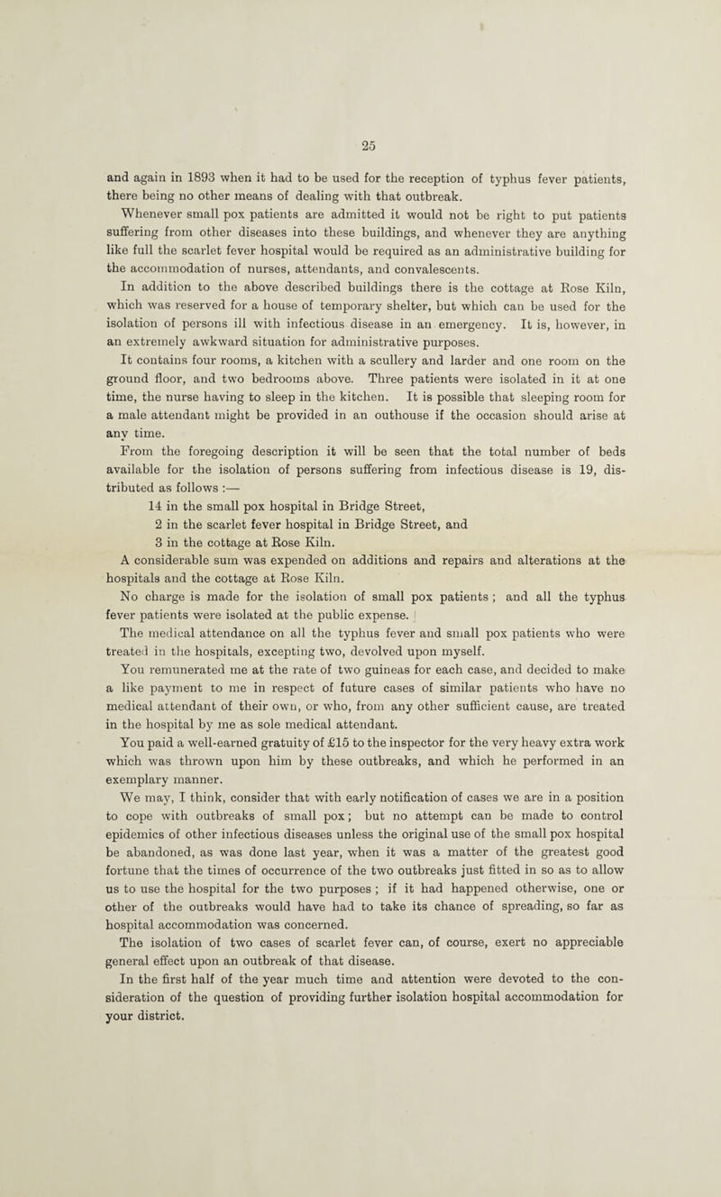 and again in 1893 when it had to be used for the reception of typhus fever patients, there being no other means of dealing with that outbreak. Whenever small pox patients are admitted it would not be right to put patients suffering from other diseases into these buildings, and whenever they are anything like full the scarlet fever hospital would be required as an administrative building for the accommodation of nurses, attendants, and convalescents. In addition to the above described buildings there is the cottage at Rose Kiln, which was reserved for a house of temporary shelter, but which can be used for the isolation of persons ill with infectious disease in an emergency. It is, however, in an extremely awkward situation for administrative purposes. It contains four rooms, a kitchen with a scullery and larder and one room on the ground floor, and two bedrooms above. Three patients were isolated in it at one time, the nurse having to sleep in the kitchen. It is possible that sleeping room for a male attendant might be provided in an outhouse if the occasion should arise at any time. From the foregoing description it will be seen that the total number of beds available for the isolation of persons suffering from infectious disease is 19, dis¬ tributed as follows ;— 14 in the small pox hospital in Bridge Street, 2 in the scarlet fever hospital in Bridge Street, and 3 in the cottage at Rose Kiln. A considerable sum was expended on additions and repairs and alterations at the hospitals and the cottage at Rose Kiln. No charge is made for the isolation of small pox patients ; and all the typhus fever patients were isolated at the public expense, i The medical attendance on all the typhus fever and small pox patients who were treated in the hospitals, excepting two, devolved upon myself. You remunerated me at the rate of two guineas for each case, and decided to make a like payment to me in respect of future cases of similar patients who have no medical attendant of their own, or who, from any other sufficient cause, are treated in the hospital by me as sole medical attendant. You paid a well-earned gratuity of £15 to the inspector for the very heavy extra work which was thrown upon him by these outbreaks, and which he performed in an exemplary manner. We may, I think, consider that with early notification of cases we are in a position to cope with outbreaks of small pox; but no attempt can be made to control epidemics of other infectious diseases unless the original use of the small pox hospital be abandoned, as was done last year, when it was a matter of the greatest good fortune that the times of occurrence of the two outbreaks just fitted in so as to allow us to use the hospital for the two purposes ; if it had happened otherwise, one or other of the outbreaks would have had to take its chance of spreading, so far as hospital accommodation was concerned. The isolation of two cases of scarlet fever can, of course, exert no appreciable general effect upon an outbreak of that disease. In the first half of the year much time and attention were devoted to the con¬ sideration of the question of providing further isolation hospital accommodation for your district.