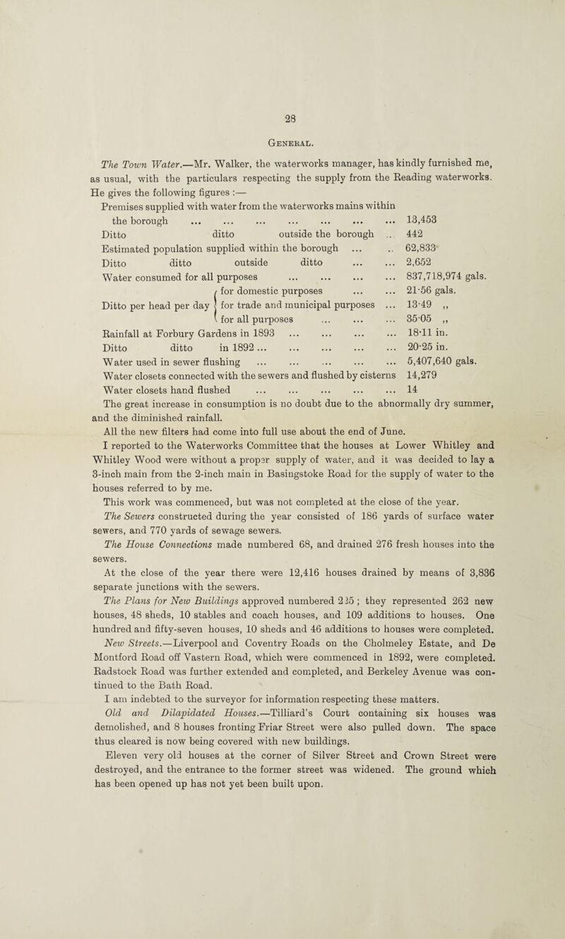 General. 13,453 442 62,833 2,652 837,718,974 gals. 21-56 gals. 13-49 „ 35-05 „ 18-11 in. 20-25 in. 5,407,640 gals. 14,279 14 The Town Water.—Mr. Walker, the waterworks manager, has kindly furnished me, as usual, with the particulars respecting the supply from the Eeading waterworks. He gives the following figures :— Premises supplied with water from the waterworks mains within the borough Ditto ditto outside the borough Estimated population supplied within the borough Ditto ditto outside ditto Water consumed for all purposes . (for domestic purposes for trade and municipal purposes for all purposes Eainfall at Forbury Gardens in 1893 Ditto ditto in 1892... Water used in sewer flushing Water closets connected with the sewers and flushed by cisterns Water closets hand flushed The great increase in consumption is no doubt due to the abnormally dry summer, and the diminished rainfall. All the new filters had come into full use about the end of June. I reported to the Waterworks Committee that the houses at Lower Whitley and Whitley Wood were without a proper supply of water, and it was decided to lay a 3-inch main from the 2-inch main in Basingstoke Eoad for the supply of water to the houses referred to by me. This work was commenced, but was not completed at the close of the year. The Sewers constructed during the year consisted of 186 yards of surface water sewers, and 770 yards of sewage sewers. The House Connections made numbered 68, and drained 276 fresh houses into the sewers. At the close of the year there were 12,416 houses drained by means of 3,836 separate junctions with the sewers. The Plans for Neio Buildings approved numbered 225 ; they represented 262 new houses, 48 sheds, 10 stables and coach houses, and 109 additions to houses. One hundred and fifty-seven houses, 10 sheds and 46 additions to houses were completed. New Streets.—Liverpool and Coventry Eoads on the Cholmeley Estate, and De Montford Eoad off Vastern Eoad, which were commenced in 1892, were completed. Eadstock Eoad was further extended and completed, and Berkeley Avenue was con¬ tinued to the Bath Eoad. I am indebted to the surveyor for information respecting these matters. Old and Dilapidated Houses.—Tilliard’s Court containing six houses was demolished, and 8 houses fronting Friar Street were also pulled down. The space thus cleared is now being covered with new buildings. Eleven very old houses at the corner of Silver Street and Crown Street were destroyed, and the entrance to the former street was widened. The ground which has been opened up has not yet been built upon.