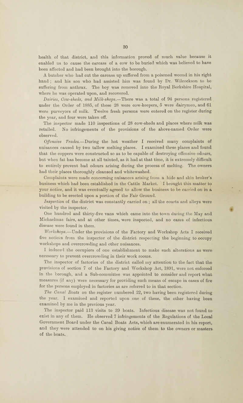 health of that district, and this information proved of much value because it enabled us to cause the carcass of a cow to be buried which was believed to have been affected and had been brought into the borough. A butcher who had cut the carcass up suffered from a poisoned wound in his right hand ; and his son who had assisted him was found by Dr. Wilcockson to be suffering from anthrax. The boy was removed into the Royal Bei’kshire Hospital,, where he was operated upon, and recovered. Dairies, Cozv-sheds, and Milk-shops.—There was a total of 94 persons registered under the Order of 1885, of these 28 were cow-keepers, 5 were dairymen, and 61 were purveyors of milk. Twelve fresh persons were entered on the register during the year, and four were taken off. The inspector made 110 inspections of 28 cow-sheds and places where milk was retailed. No infringements of the provisions of the above-named Order were observed. Offensive Trades.—During the hot weather I received many complaints of nuisances caused by two tallow melting places. I examined these places and found that the coppers were constructed so as to be capable of destroying offensive odours, but when fat has become at all tainted, as it had at that time, it is extremely difficult to entirely prevent bad odours arising dui’ing the process of melting. The owners had their places thoroughly cleansed and whitewashed. Complaints were made concerning nuisances arising from a hide and skin broker’s business which had been established in the Cattle Market. I brought this matter to your notice, and it was eventually agreed to allow the business to be carried on in a building to be erected upon a portion of the Fair Ground. Inspection of the district was constantly carried on ; all the courts and alleys were visited by the inspector. One hundred and thirty-five vans which came into the town during the May and Michaelmas fairs, and at other times, were inspected, and no cases of infectious disease were found in them. Worksho2rs.—Under the provisions of the Factory and Workshop Acts I received five notices from the inspector of the district respecting the beginning to occupy workshops and overcrowding and other nuisances. I induced the occupiers of one establishment to make such alterations as were necessary to prevent overcrowding in their work rooms. The inspector of factories of the district called my attention to the fact that the provisions of section 7 of the Factory and Workshop Act, 1891, were not enforced in the borough, and a Sub-committee was appointed to consider and report what measures (if any) were necessary for providing such means of escape in cases of fire for the persons employed in factories as are referred to in that section. The Canal Boats on the register numbered 22, two having been registered during the year. I examined and reported upon one of these, the other having been examiired by me in the previous year. The inspector paid 113 visits to 39 boats. Infectious disease was not found to exist in any of them. He observed 7 infringements of the Regulations of the Local Government Board under the Canal Boats Acts, which are enumerated in his report, and they were attended to on his giving notice of them to the owners or masters of the boats.
