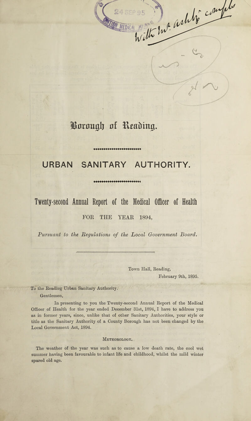 Unrmtglj of RraMnij. URBAN SANITARY AUTHORITY. Twenty-second Annual Report of the Medical Officer of Health FOR THE YEAR 1894, Pursuant to the Regulations of the Local Government Board. Town Hall, Reading, February 9th, 1895. To the Reading Urban Sanitary Authority. Gentlemen, In presenting to you the Twenty-second Annual Report of the Medical Officer of Health for the year ended December 31st, 1894, I have to address you as in former years, since, unlike that of other Sanitary Authorities, your style or title as the Sanitary Authority of a County Borough has not been changed by the Local Government Act, 1894. Meteorology. The weather of the year was such as to cause a low death rate, the cool wet summer having been favourable to infant life and childhood, whilst the mild winter spared old age.