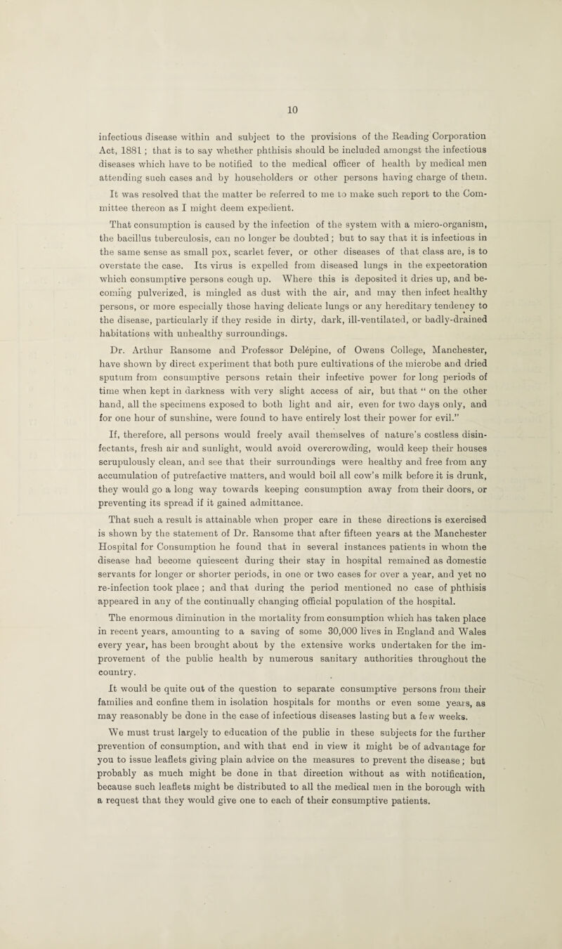 infectious disease within and subject to the provisions of the Reading Corporation Act, 1881; that is to say whether phthisis should be included amongst the infectious diseases which have to be notified to the medical officer of health by medical men attending such cases and by householders or other persons having charge of them. It was resolved that the matter be referred to me to make such report to the Com¬ mittee thereon as I might deem expedient. That consumption is caused by the infection of the system with a micro-organism, the bacillus tuberculosis, can no longer be doubted; but to say that it is infectious in the same sense as small pox, scarlet fever, or other diseases of that class are, is to overstate the case. Its virus is expelled from diseased lungs in the expectoration which consumptive persons cough up. Where this is deposited it dries up, and be¬ coming pulverized, is mingled as dust with the air, and may then infect healthy persons, or more especially those having delicate lungs or any hereditary tendency to the disease, particularly if they reside in dirty, dark, ill-ventilated, or badly-drained habitations with unhealthy surroundings. Dr. Arthur Ransome and Professor Delepine, of Owens College, Manchester, have shown by direct experiment that both pure cultivations of the microbe and dried sputum from consumptive persons retain their infective power for long periods of time when kept in darkness with very slight access of air, but that “ on the other hand, all the specimens exposed to both light and air, even for two days only, and for one hour of sunshine, were found to have entirely lost their power for evil.” If, therefore, all persons would freely avail themselves of nature’s costless disin¬ fectants, fresh air and sunlight, would avoid overcrowding, would keep their houses scrupulously clean, and see that their surroundings were healthy and free from any accumulation of putrefactive matters, and would boil all cow’s milk before it is drunk, they would go a long way towards keeping consumption away from their doors, or preventing its spread if it gained admittance. That such a result is attainable when proper care in these directions is exercised is shown by the statement of Dr. Ransome that after fifteen years at the Manchester Hospital for Consumption he found that in several instances patients in whom the disease had become quiescent during their stay in hospital remained as domestic servants for longer or shorter periods, in one or two cases for over a year, and yet no re-infection took place ; and that during the period mentioned no case of phthisis appeared in any of the continually changing official population of the hospital. The enormous diminution in the mortality from consumption which has taken place in recent years, amounting to a saving of some 30,000 lives in England and Wales every year, has been brought about by the extensive works undertaken for the im¬ provement of the public health by numerous sanitary authorities throughout the country. It would be quite out of the question to separate consumptive persons from their families and confine them in isolation hospitals for months or even some years, as may reasonably be done in the case of infectious diseases lasting but a fe w weeks. We must trust largely to education of the public in these subjects for the further prevention of consumption, and with that end in view it might be of advantage for you to issue leaflets giving plain advice on the measures to prevent the disease; but probably as much might be done in that direction without as with notification, because such leaflets might be distributed to all the medical men in the borough with a request that they would give one to each of their consumptive patients.