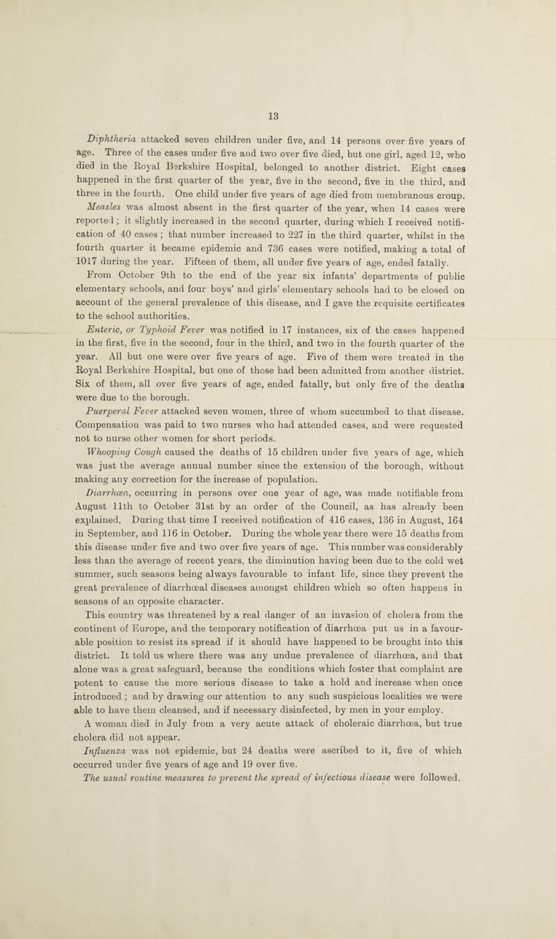 Diphtheria attacked seven children under five, and 14 persons over five years of age. Three of the cases under five and two over five died, but one girl, aged 12, who died in the Royal Berkshire Hospital, belonged to another district. Eight cases happened in the first quarter of the year, five in the second, five in the third, and three in the fourth. One child under five years of age died from membranous croup. Measles was almost absent in the first quarter of the year, when 14 cases were reported ; it slightly increased in the second quarter, during which I received notifi¬ cation of 40 cases ; that number increased to 227 in the third quarter, whilst in the fourth quarter it became epidemic and 736 cases were notified, making a total of 1017 during the year. Fifteen of them, all under five years of age, ended fatally. From October 9th to the end of the year six infants’ departments of public elementary schools, and four boys’ and girls’ elementary schools had to be closed on account of the general prevalence of this disease, and I gave the requisite certificates to the school authorities. Enteric, or Typhoid Fever was notified in 17 instances, six of the cases happened in the first, five in the second, four in the third, and two in the fourth quarter of the year. All but one were over five years of age. Five of them were treated in the Royal Berkshire Hospital, but one of those had been admitted from another district. Six of them, all over five years of age, ended fatally, but only five of the deaths were due to the borough. Puerperal Fever attacked seven women, three of whom succumbed to that disease. Compensation was paid to two nurses who had attended cases, and were requested not to nurse other women for short periods. Whooping Cough caused the deaths of 15 children under five years of age, which was just the average annual number since the extension of the borough, without making any correction for the increase of population. Diarrhoea, occurring in persons over one year of age, was made notifiable from August 11 th to October 31st by an order of the Council, as has already been explained. During that time I received notification of 416 cases, 136 in August, 164 in September, and 116 in October. During the whole year there were 15 deaths from this disease under five and two over five years of age. This number was considerably less than the average of recent years, the diminution having been due to the cold wet summer, such seasons being always favourable to infant life, since they prevent the great prevalence of diarrhceal diseases amongst children which so often happens in seasons of an opposite character. This country was threatened by a real danger of an invasion of cholera from the continent of Europe, and the temporary notification of diarrhoea put us in a favour¬ able position to resist its spread if it should have happened to be brought into this district. It told us where there was any undue prevalence of diarrhoea, and that alone was a great safeguard, because the conditions which foster that complaint are potent to cause the more serious disease to take a hold and increase when once introduced ; and by drawing our attention to any such suspicious localities we were able to have them cleansed, and if necessary disinfected, by men in your employ. A woman died in July from a very acute attack of choleraic diarrhoea, but true cholera did not appear. Influenza wras not epidemic, but 24 deaths were ascribed to it, five of which occurred under five years of age and 19 over five. The usual routine measures to prevent the spread of infectious disease were followed.