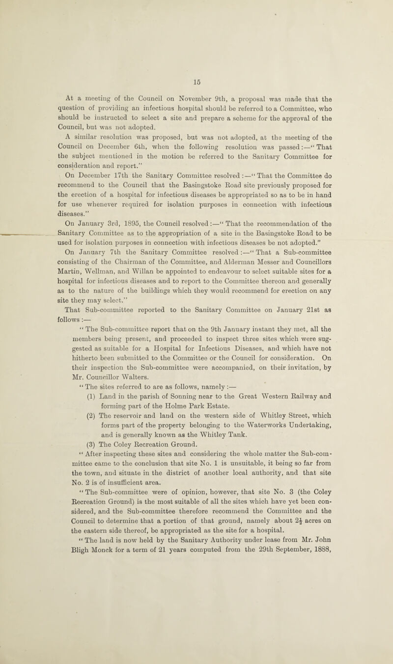 At a meeting of the Council on November 9th, a proposal was made that the question of providing an infectious hospital should be referred to a Committee, who should be instructed to select a site and prepare a scheme for the approval of the Council, but was not adopted. A similar resolution was proposed, but was not adopted, at the meeting of the Council on December 6tli, when the following resolution was passed:—“ That the subject mentioned in the motion be referred to the Sanitary Committee for consideration and report.” On December 17th the Sanitary Committee resolved :—“ That the Committee do recommend to the Council that the Basingstoke Road site previously proposed for the erection of a hospital for infectious diseases be appropriated so as to be in hand for use whenever required for isolation purposes in connection with infectious diseases.” On January 3rd, 1895, the Council resolved :—“ That the recommendation of the Sanitary Committee as to the appropriation of a site in the Basingstoke Road to be used for isolation purposes in connection with infectious diseases be not adopted.” On January 7th the Sanitary Committee resolved:—“That a Sub-committee consisting of the Chairman of the Committee, and Alderman Messer and Councillors Martin, Wellman, and Willan be appointed to endeavour to select suitable sites for a hospital for infectious diseases and to report to the Committee thereon and generally as to the nature of the buildings which they would recommend for erection on any site they may select.” That Sub-committee reported to the Sanitary Committee on January 21st as follows :— “ The Sub-committee report that on the 9th January instant they met, all the members being present, and proceeded to inspect three sites which were sug¬ gested as suitable for a Hospital for Infectious Diseases, and which have not hitherto been submitted to the Committee or the Council for consideration. On their inspection the Sub-committee were accompanied, on their invitation, by Mr. Councillor Walters. “ The sites referred to are as follows, namely :— (1) Land in the parish of Sonning near to the Great Western Railway and forming part of the Holme Park Estate. (2) The reservoir and land on the western side of Whitley Street, which forms part of the property belonging to the Waterworks Undertaking, and is generally known as the Whitley Tank. (3) The Coley Recreation Ground. “ After inspecting these sites and considering the whole matter the Sub-com¬ mittee came to the conclusion that site No. 1 is unsuitable, it being so far from the town, and situate in the district of another local authority, and that site No. 2 is of insufficient area. “ The Sub-committee were of opinion, however, that site No. 3 (the Coley Recreation Ground) is the most suitable of all the sites which have yet been con¬ sidered, and the Sub-committee therefore recommend the Committee and the Council to determine that a portion of that ground, namely about 2£ acres on the eastern side thereof, be appropriated as the site for a hospital. “ The land is now held by the Sanitary Authority under lease from Mr. John Bligh Monck for a term of 21 years computed from the 29th September, 1888,