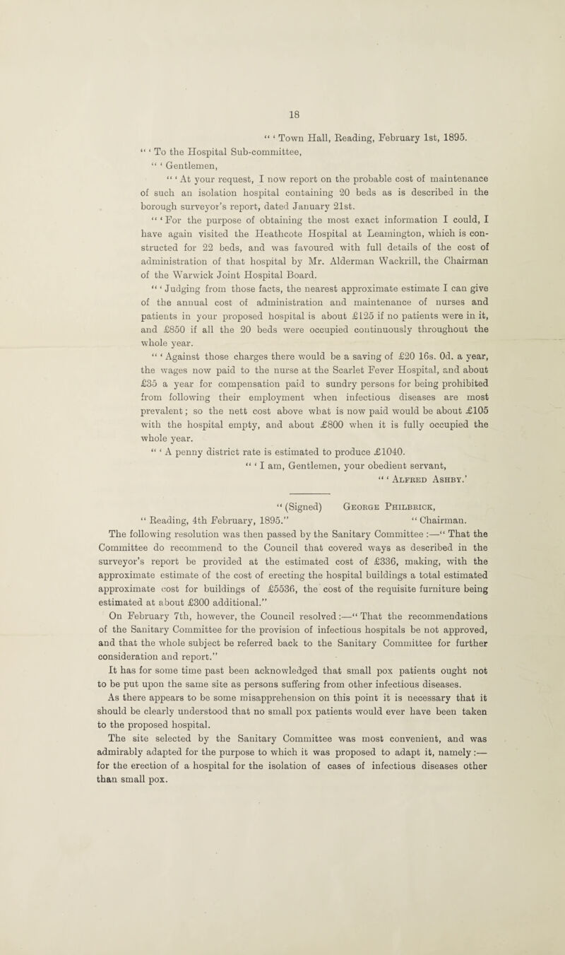 “ ‘ Town Hall, Reading, February 1st, 1895. “ ‘ To the Hospital Sub-committee, “ ‘ Gentlemen, “ ‘ At your request, I now report on the probable cost of maintenance of such an isolation hospital containing 20 beds as is described in the borough surveyor’s report, dated January 21st. “‘For the purpose of obtaining the most exact information I could, I have again visited the Heathcote Hospital at Leamington, which is con¬ structed for 22 beds, and was favoured with full details of the cost of administration of that hospital by Mr. Alderman Wackrill, the Chairman of the Warwick Joint Hospital Board. “ ‘ Judging from those facts, the nearest approximate estimate I can give of the annual cost of administration and maintenance of nurses and patients in your proposed hospital is about £125 if no patients were in it, and £850 if all the 20 beds were occupied continuously throughout the whole year. “ ‘ Against those charges there would be a saving of £20 16s. Od. a year, the wages now paid to the nurse at the Scarlet Fever Hospital, and about £35 a year for compensation paid to sundry persons for being prohibited from following their employment when infectious diseases are most prevalent; so the nett cost above wbat is now paid would be about £105 with the hospital empty, and about £800 when it is fully occupied the whole year. “ ‘ A penny district rate is estimated to produce £1040. “ * I am, Gentlemen, your obedient servant, “ ‘ Alfred Ashby.’ “ (Signed) George Philbrick, “ Reading, 4th February, 1895.” “ Chairman. The following resolution was then passed by the Sanitary Committee “ That the Committee do recommend to the Council that covered ways as described in the surveyor’s report be provided at the estimated cost of £336, making, with the approximate estimate of the cost of erecting the hospital buildings a total estimated approximate cost for buildings of £5536, the cost of the requisite furniture being estimated at about £300 additional.” On February 7th, however, the Council resolved:—“That the recommendations of the Sanitary Committee for the provision of infectious hospitals be not approved, and that the whole subject be referred back to the Sanitary Committee for further consideration and report.” It has for some time past been acknowledged that small pox patients ought not to be put upon the same site as persons suffering from other infectious diseases. As there appears to be some misapprehension on this point it is necessary that it should be clearly understood that no small pox patients would ever have been taken to the proposed hospital. The site selected by the Sanitary Committee was most convenient, and was admirably adapted for the purpose to which it was proposed to adapt it, namely:— for the erection of a hospital for the isolation of cases of infectious diseases other than small pox.