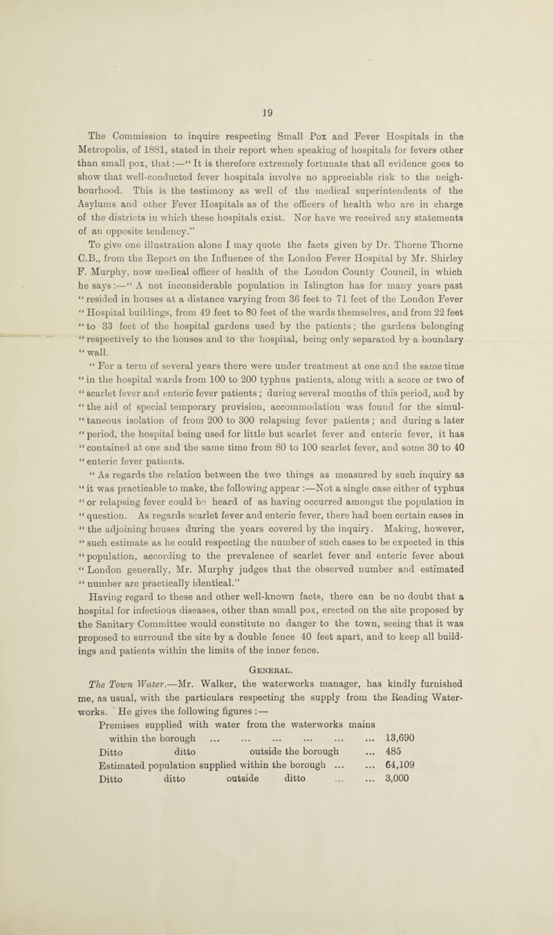 Metropolis, of 1881, stated in their report when speaking of hospitals for fevers other than small pox, that:—“ It is therefore extremely fortunate that all evidence goes to show that well-conducted fever hospitals involve no appreciable risk to the neigh¬ bourhood. This is the testimony as well of the medical superintendents of the Asylums and other Fever Hospitals as of the officers of health who are in charge of the districts in which these hospitals exist. Nor have we received any statements of an opposite tendency.” To give one illustration alone I may quote the facts given by Dr. Thorne Thorne C.B., from the Eeport on the Influence of the London Fever Hospital by Mr. Shirley F. Murphy, now medical officer of health of the London County Council, in which he says :—“ A not inconsiderable population in Islington has for many years past “ resided in houses at a distance varying from 36 feet to 71 feet of the London Fever “ Hospital buildings, from 49 feet to 80 feet of the wards themselves, and from 22 feet “to 33 feet of the hospital gardens used by the patients; the gardens belonging “ respectively to the houses and to the hospital, being only separated by a boundary “ wall. “ For a term of several years there were under treatment at one and the same time “ in the hospital wards from 100 to 200 typhus patients, along with a score or two of “ scarlet fever and enteric fever patients ; during several months of this period, and by “ the aid of special temporary provision, accommodation was found for the simul- “ taneous isolation of from 200 to 300 relapsing fever patients; and during a later “period, the hospital being used for little but scarlet fever and enteric fever, it has “ contained at one and the same time from 80 to 100 scarlet fever, and some 30 to 40 “ enteric fever patients. “ As regards the relation between the two things as measured by such inquiry as “ it was practicable to make, the following appear :—Not a single case either of typhus “ or relapsing fever could be heard of as having occurred amongst the population in “ question. As regards scarlet fever and enteric fever, there had been certain cases in “ the adjoining houses during the years covered by the inquiry. Making, however, “ such estimate as he could respecting the number of such cases to be expected in this “population, according to the prevalence of scarlet fever and enteric fever about “ London generally, Mr. Murphy judges that the observed number and estimated “ number are practically identical.” Having regard to these and other w7ell-known facts, there can be no doubt that a hospital for infectious diseases, other than small pox, erected on the site proposed by the Sanitary Committee would constitute no danger to the town, seeing that it was proposed to surround the site by a double fence 40 feet apart, and to keep all build¬ ings and patients within the limits of the inner fence. General. The Town Water.—Mr. Walker, the waterworks manager, has kindly furnished me, as usual, with the particulars respecting the supply from the Reading Water¬ works. He gives the following figures :— Premises supplied with water from the waterworks mains within the borough ... ... ... ... ... ... 13,690 Ditto ditto outside the borough ... 485 ... 64,109 ... 3,000 Estimated population supplied within the borough Ditto ditto outside ditto