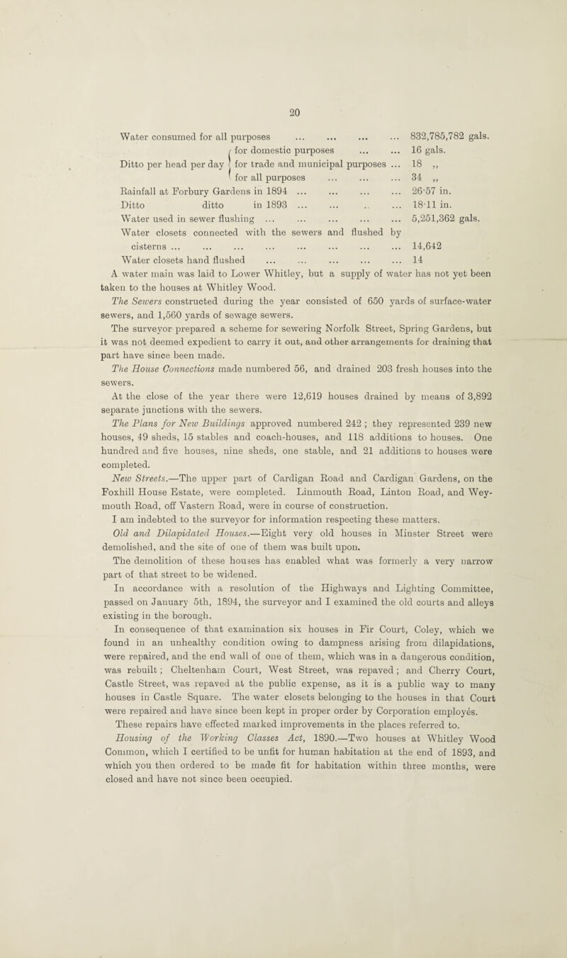 Water consumed for all purposes / for domestic purposes Ditto per head per day j for trade and municipal purposes ' for all purposes Rainfall at Forbury Gardens in 1894 ... Ditto ditto in 1893 ... Water used in sewer flushing ... 832,785,782 gals. 16 gals. 18 „ 34 „ 26-57 in. 18-11 in. 5,251,362 gals. Water closets connected with the sewers and flushed by cisterns ... ... ... ... ... ... ... ... 14,642 Water closets hand flushed ... ... ... ... ... 14 A water main was laid to Lower Whitley, but a supply of water has not yet been taken to the houses at Whitley Wood. The Seivers constructed during the year consisted of 650 yards of surface-water sewers, and 1,560 yards of sewage sewers. The surveyor prepared a scheme for sewering Norfolk Street, Spring Gardens, but it was not deemed expedient to carry it out, and other arrangements for draining that part have since been made. The House Connections made numbered 56, and drained 203 fresh houses into the sewers. At the close of the year there were 12,619 houses drained by means of 3,892 separate junctions with the sewers. The Plans for Nezv Buildings approved numbered 242 ; they represented 239 new houses, 49 sheds, 15 stables and coach-houses, and 118 additions to houses. One hundred and five houses, nine sheds, one stable, and 21 additions to houses were completed. Neiv Streets.—The upper part of Cardigan Road and Cardigan Gardens, on the Foxhill House Estate, were completed. Linmouth Road, Linton Road, and Wey¬ mouth Road, off Vastern Road, were in course of construction. I am indebted to the surveyor for information respecting these matters. Old and Dilapidated Houses.—Eight very old houses in Minster Street were demolished, and the site of one of them was built upon. The demolition of these houses has enabled what was formerly a very narrow part of that street to be widened. In accordance with a resolution of the Highways and Lighting Committee, passed on January 5th, 1894, the surveyor and I examined the old courts and alleys existing in the borough. In consequence of that examination six houses in Fir Court, Coley, which we found in an unhealthy condition owing to dampness arising from dilapidations, were repaired, and the end wall of one of them, which was in a dangerous condition, was rebuilt; Cheltenham Court, West Street, was repaved; and Cherry Court, Castle Street, was repaved at the public expense, as it is a public way to many houses in Castle Square. The water closets belonging to the houses in that Court were repaired and have since been kept in proper order by Corporation employes. These repairs have effected marked improvements in the places referred to. Housing of the Working Classes Act, 1890.—Two houses at Whitley Wood Common, which I certified to be unfit for human habitation at the end of 1893, and which you then ordered to be made fit for habitation within three months, were closed and have not since been occupied.