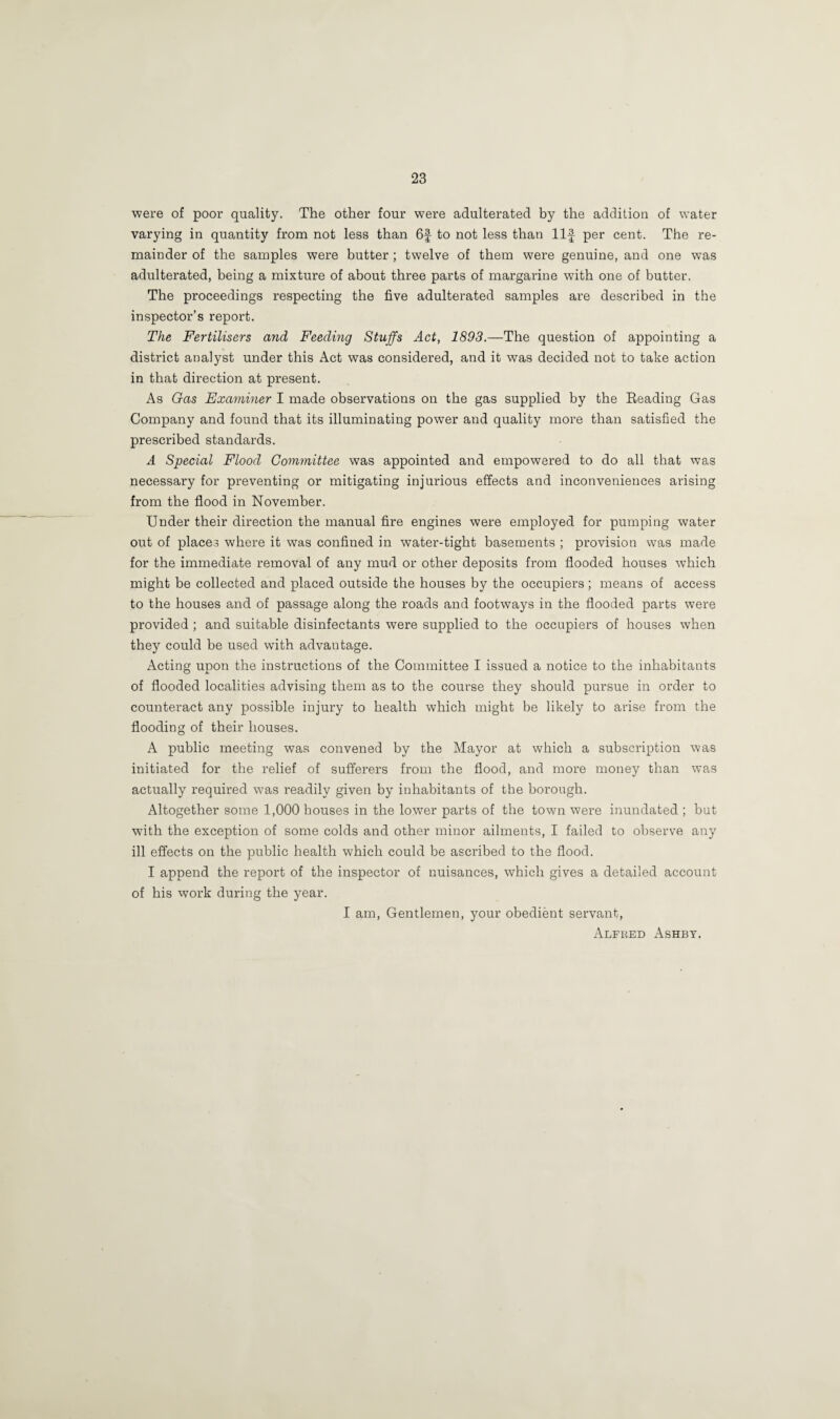 were of poor quality. The other four were adulterated by the addition of water varying in quantity from not less than 6f to not less than Ilf per cent. The re¬ mainder of the samples were butter ; twelve of them were genuine, and one was adulterated, being a mixture of about three parts of margarine with one of butter. The proceedings respecting the five adulterated samples are described in the inspector’s report. The Fertilisers and Feeding Stuffs Act, 1893.—The question of appointing a district analyst under this Act was considered, and it was decided not to take action in that direction at present. As Gas Examiner I made observations on the gas supplied by the Reading Gas Company and found that its illuminating power and quality more than satisfied the prescribed standards. A Special Flood Committee was appointed and empowered to do all that was necessary for preventing or mitigating injurious effects and inconveniences arising from the flood in November. Under their direction the manual fire engines were employed for pumping water out of places where it was confined in water-tight basements ; provision was made for the immediate removal of any mud or other deposits from flooded houses which might be collected and placed outside the houses by the occupiers; means of access to the houses and of passage along the roads and footways in the flooded parts were provided ; and suitable disinfectants were supplied to the occupiers of houses when they could be used with advantage. Acting upon the instructions of the Committee I issued a notice to the inhabitants of flooded localities advising them as to the course they should pursue in order to counteract any possible injury to health which might be likely to arise from the flooding of their houses. A public meeting was convened by the Mayor at which a subscription was initiated for the relief of sufferers from the flood, and more money than was actually required was readily given by inhabitants of the borough. Altogether some 1,000 houses in the lower parts of the town were inundated ; but with the exception of some colds and other minor ailments, I failed to observe any ill effects on the public health which could be ascribed to the flood. I append the report of the inspector of nuisances, which gives a detailed account of his work during the year. I am, Gentlemen, your obedient servant, Alfred Ashby.