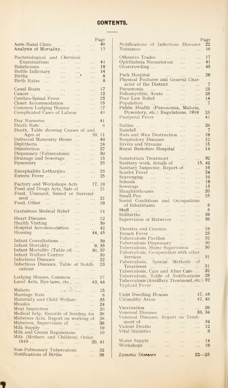 CONTENTS Page Ante-Natal Clinic , . . 40 Analysis of Mortality... Bacteriological and Chemical 13 Examinations 44 Bakehouses 18 Battle Infirmary 14 Births ... ... .. .* 8 Birth Rates 8 Canal Boats 17 Cancer ... 12 Cerebro-Spinal Fever 25 Closet Accommodation 15 Common Lodging Houses 17 Complicated Cases of Labour 40 Day Nurseries 41 Death Rate Death, Table shewing Causes of and 8 Ages at 10, 11 Dellwood Maternity Home ... 40 Diphtheria 24 Disinfection 27 Dispensary (Tuberculosis) 30 Drainage and Sewerage 15 Dysentery ... ... 25 Encephalitis Lethargica 25 Enteric Fever ... 25 Factory and Workshops Acts 17, 18 Food and Drugs Acts, Sale of • • » 21 Food, Unsound, Seized or Surrend- ered ... 21 Food, Other 19 Gratuitous Medical Relief 14 Heart Diseases 12 Health Visiting 39 Hospital Accommodation • . • 42 Housing 44, 45 Infant Consultations ... 39 Infant Mortality 9, 35 Infant Mortality (Table of) ... 36, 37 Infant Welfare Centres 39 Infectious Diseases 22 Infectious Diseases, Table of Notifi- 23 cations Lodging Houses, Common 17 Local Acts, B}m-laws, etc., ... 43, 44 Malaria ... _ 25 Marriage Rate 8 Maternity and Child Welfare 35 Measles 24 Meat Inspection 20 Medical help, Records of Sending for 38 Midwives Acts, Report on workin g of 38 Midwives, Supervision of 38 Milk Supply • • • 19 Milk and Cream Regulations • i • 19 Milk (Mothers and Children) Order, 1919. 20, 41 Non-Pulmonary Tuberculosis 32 Notifications of Births 38 Page Notifications of Infectious Diseases 22 Nuisances ... 16 Offensive Trades 17 Ophthalmia Neonatorum • . . ... 41 Overcrowding ... ... 45 Park Hospital • * . ... 26 Physical Features and General Char- acter of the District .•* ... 7 Pneumonia 25 Poliomyelitis, Acute ... 25 Poor Law Relief 14 Population • . . ... 7 Public Health (Pneumonia, Malaria, Dysentery, etc.) Regulations, 1919 25 Puerperal Fever 41 Rabies ... 26 Rainfall 7 Rats and Mice Destruction 19 Respiratory Diseases . . . ... 12 Rivers and Streams ... 15 Royal Berkshire Hospital 14 Sanatorium Treatment 32 Sanitary work, details of 15, 42 Sanitary Inspector, Report of 16 Scarlet Fever ... 24 Scavenging 16 Schools . • . ... 19 Sewerage . . ... 15 Slaughterhouses 20 Small-Pox 25 Social Conditions and Occupations of Inhabitants ■ » ... 8 Staff .. .. 5 Stillbirths . • . ... 38 Supervision of Midwives 38 Theatres and Cinemas ... ... 19 Trench Fever ... ... ... ... 25 Tuberculosis Pavilion ... ... 32 Tuberculosis Dispensary ... ... 30 Tuberculosis, Home Supervision ... 30 Tuberculosis, Co-operation with other Services ... ... ... ... 31 Tuberculosis, Special Methods of Treatment ... ... ... ... 31 Tuberculosis, Care and After Care ... 32 Tuberculosis, Table of Notifications 28 Tuberculosis (Ancillary Treatment, etc.) 32 Typhoid Fever Unfit Dwelling Houses Unhealthy Areas 47, 48 47, 48 Vaccination Venereal Diseases Venereal Diseases, ment of Violent Deaths Vital Statistics Report on ... 26 33, 34 Treat- 34 12 8 Water Supply Workshops 14 18 Zymotic Diseases ... ... 22—25