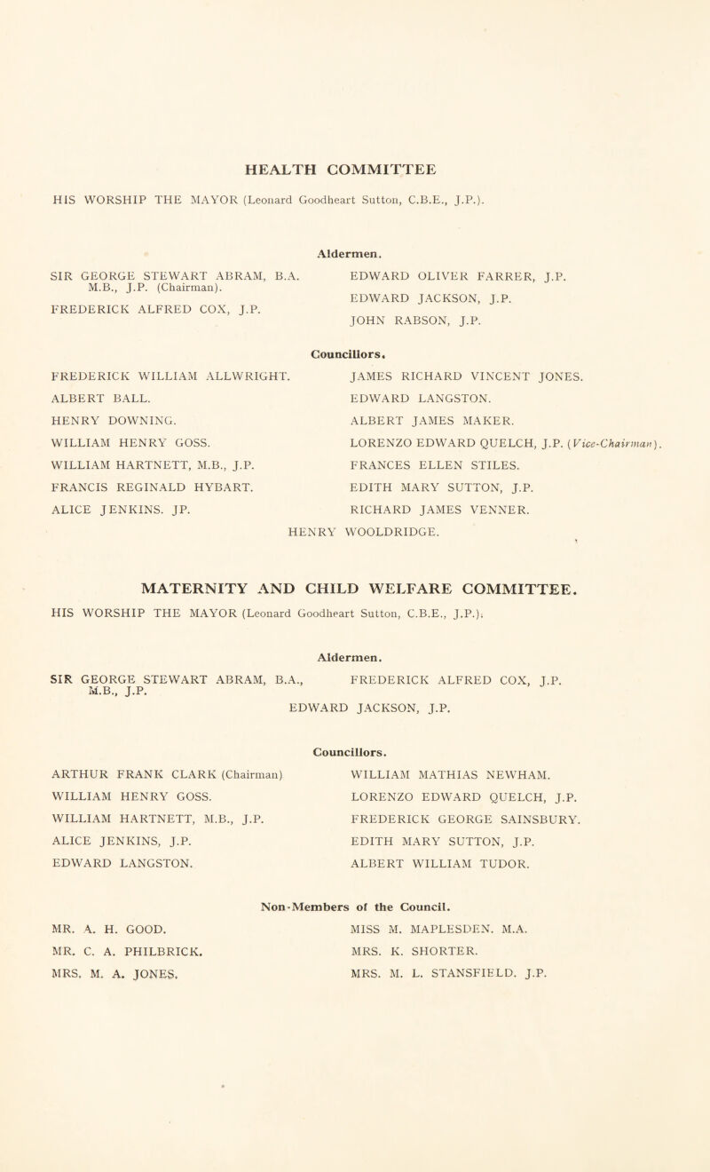 HEALTH COMMITTEE HIS WORSHIP THE MAYOR (Leonard Goodheart Sutton, C.B.E., J.P.). Aldermen. SIR GEORGE STEWART ABRAM, B.A. EDWARD OLIVER FARRER, J.P. M.B., J.P. (Chairman). FREDERICK ALFRED COX, J.P. EDWARD JACKSON, J.P. JOHN RABSON, J.P. FREDERICK WILLIAM ALLWRIGHT. Councillors. JAMES RICHARD VINCENT JONES. ALBERT BALL. EDWARD LANGSTON. HENRY DOWNING. ALBERT JAMES MAKER. WILLIAM HENRY GOSS. LORENZO EDWARD QUELCH, J.P. (Vice-Chairman WILLIAM HARTNETT, M.B., J.P. FRANCES ELLEN STILES. FRANCIS REGINALD HYBART. EDITH MARY SUTTON, J.P. ALICE JENKINS. JP. RICHARD JAMES VENNER. HENRY WOOLDRIDGE. MATERNITY AND CHILD WELFARE COMMITTEE. HIS WORSHIP THE MAYOR (Leonard Goodheart Sutton, C.B.E., J.P.); Aldermen. SIR GEORGE STEWART ABRAM, B.A., FREDERICK ALFRED COX, J.P. M.B., J.P. EDWARD JACKSON, J.P. Councillors. ARTHUR FRANK CLARK (Chairman) WILLIAM MATHIAS NEWHAM. WILLIAM HENRY GOSS. LORENZO EDWARD QUELCH, J.P. WILLIAM HARTNETT, M.B., J.P. FREDERICK GEORGE SAINSBURY. ALICE JENKINS, J.P. EDITH MARY SUTTON, J.P. EDWARD LANGSTON. ALBERT WILLIAM TUDOR. Non-Members ol the Council. MR. A. H. GOOD. MR. C. A. PHILBRICK. MRS. M. A. JONES. MISS M. MAPLESDEN. M.A. MRS. K. SHORTER. MRS. M. L. STANSFIELD. J.P.