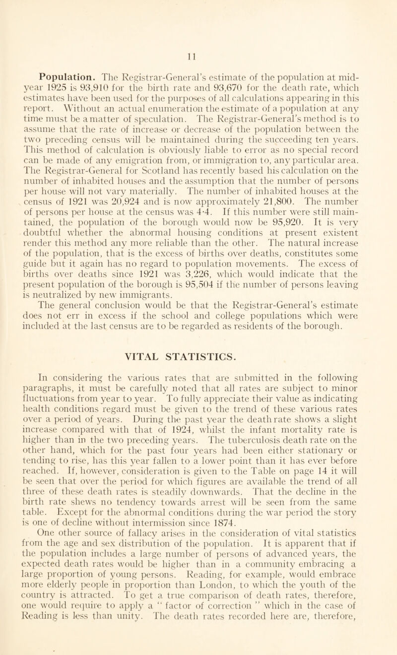 Population. The Registrar-General’s estimate of the population at mid¬ year 1925 is 93,910 for the birth rate and 93,670 for the death rate, which estimates have been used for the purposes of all calculations appearing in this report. Without an actual enumeration the estimate of a population at any time must be a matter of speculation. The Registrar-General’s method is to assume that the rate of increase or decrease of the population between the two preceding census will be maintained during the succeeding ten years. This method of calculation is obviously liable to error as no special record can be made of any emigration from, or immigration to, any particular area. The Registrar-General for Scotland has recently based his calculation on the number of inhabited houses and the assumption that the number of persons per house will not vary materially. The number of inhabited houses at the census of 1921 was 20,924 and is now approximately 21,800. The number of persons per house at the census was 4-4. If this number were still main¬ tained, the population of the borough would now be 95,920. It is very doubtful whether the abnormal housing conditions at present existent render this method any more reliable than the other. The natural increase of the population, that is the excess of births over deaths, constitutes some guide but it again has no regard to population movements. The excess of births over deaths since 1921 was 3,226, which would indicate that the present population of the borough is 95,504 if the number of persons leaving is neutralized by new immigrants. The general conclusion would be that the Registrar-General’s estimate does not err in excess if the school and college populations which were included at the last census are to be regarded as residents of the borough. VITAL STATISTICS. In considering the various rates that are submitted in the following paragraphs, it must be carefully noted that all rates are subject to minor fluctuations from year to year. To fully appreciate their value as indicating health conditions regard must be given to the trend of these various rates over a period of years. During the past year the death rate shows a slight increase compared with that of 1924, whilst the infant mortality rate is higher than in the two preceding years. The tuberculosis death rate on the other hand, which for the past four years had been either stationary or tending to rise, has this year fallen to a lower point than it has ever before reached. If, however, consideration is given to the Table on page 14 it will be seen that over the period for which figures are available the trend of all three of these death rates is steadilv downwards. That the decline in the birth rate shews no tendency towards arrest will be seen from the same table. Except for the abnormal conditions during the war period the story is one of decline without intermission since 1874. One other source of fallacy arises in the consideration of vital statistics from the age and sex distribution of the population. It is apparent that if the population includes a large number of persons of advanced years, the expected death rates would be higher than in a community embracing a large proportion of young persons. Reading, for example, would embrace more elderly people in proportion than London, to which the youth of the country is attracted. To get a true comparison of death rates, therefore, one would require to apply a “ factor of correction ” which in the case of Reading is less than unity. The death rates recorded here are, therefore,