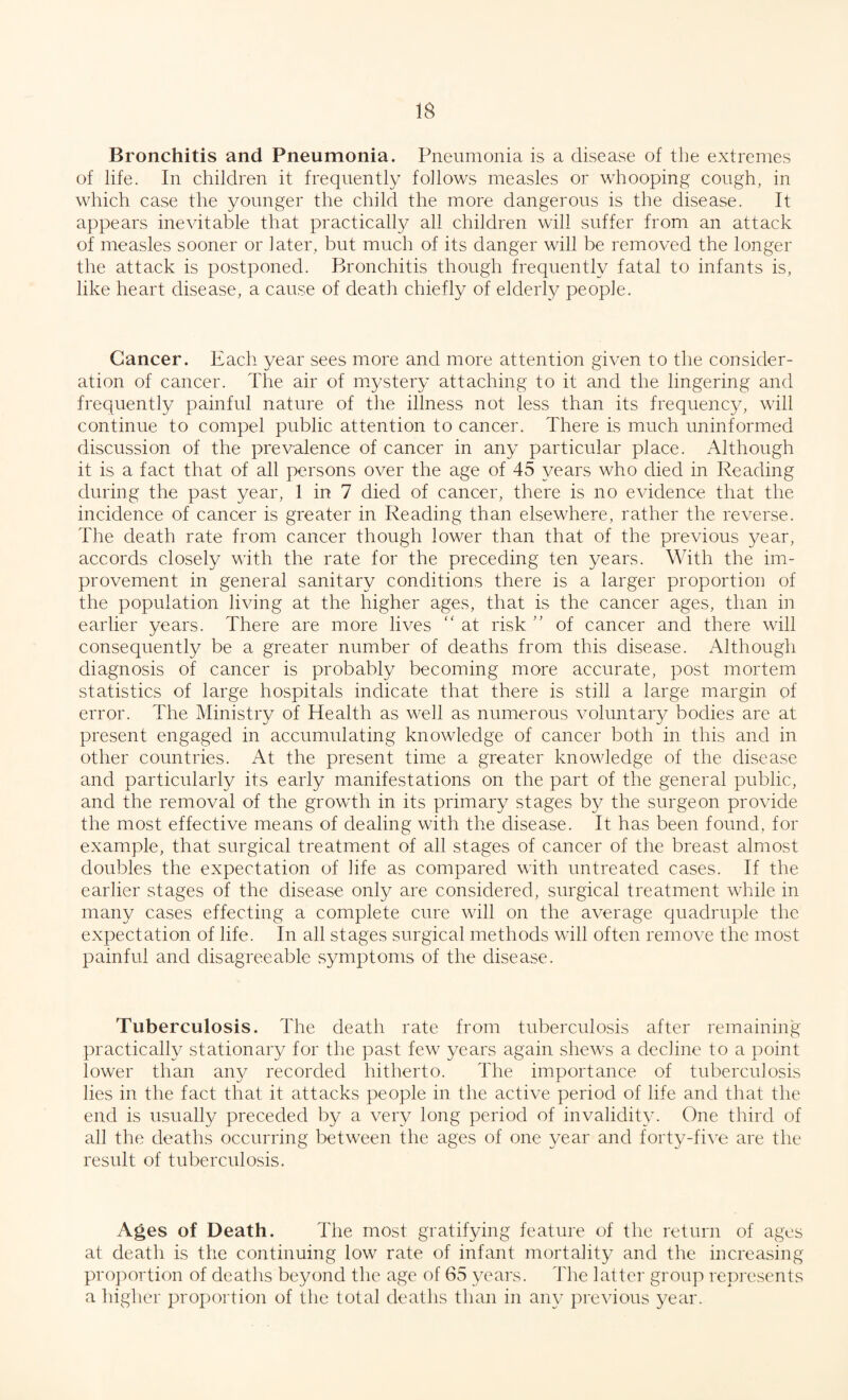 Bronchitis and Pneumonia. Pneumonia is a disease of the extremes of life. In children it frequently follows measles or whooping cough, in which case the younger the child the more dangerous is the disease. It appears inevitable that practically all children will suffer from an attack of measles sooner or later, but much of its danger will be removed the longer the attack is postponed. Bronchitis though frequently fatal to infants is, like heart disease, a cause of death chiefly of elderly people. Cancer. Each year sees more and more attention given to the consider¬ ation of cancer. The air of mystery attaching to it and the lingering and frequently painful nature of the illness not less than its frequency, will continue to compel public attention to cancer. There is much uninformed discussion of the prevalence of cancer in any particular place. Although it is a fact that of all persons over the age of 45 years who died in Reading during the past year, 1 in 7 died of cancer, there is no evidence that the incidence of cancer is greater in Reading than elsewhere, rather the reverse. The death rate from cancer though lower than that of the previous year, accords closely with the rate for the preceding ten years. With the im¬ provement in general sanitary conditions there is a larger proportion of the population living at the higher ages, that is the cancer ages, than in earlier years. There are more lives “ at risk ” of cancer and there will consequently be a greater number of deaths from this disease. Although diagnosis of cancer is probably becoming more accurate, post mortem statistics of large hospitals indicate that there is still a large margin of error. The Ministry of Health as well as numerous voluntary bodies are at present engaged in accumulating knowledge of cancer both in this and in other countries. At the present time a greater knowledge of the disease and particularly its early manifestations on the part of the general public, and the removal of the growth in its primary stages by the surgeon provide the most effective means of dealing with the disease. It has been found, for example, that surgical treatment of all stages of cancer of the breast almost doubles the expectation of life as compared with untreated cases. If the earlier stages of the disease only are considered, surgical treatment while in many cases effecting a complete cure will on the average quadruple the expectation of life. In all stages surgical methods will often remove the most painful and disagreeable symptoms of the disease. Tuberculosis. The death rate from tuberculosis after remaining practically stationary for the past few years again shews a decline to a point lower than an}/ recorded hitherto. The importance of tuberculosis lies in the fact that it attacks people in the active period of life and that the end is usually preceded by a very long period of invalidity. One third of all the deaths occurring between the ages of one year and forty-five are the result of tuberculosis. Ages of Death. The most gratifying feature of the return of ages at death is the continuing low rate of infant mortality and the increasing proportion of deaths beyond the age of 65 years. The latter group represents a higher proportion of the total deaths than in any previous year.